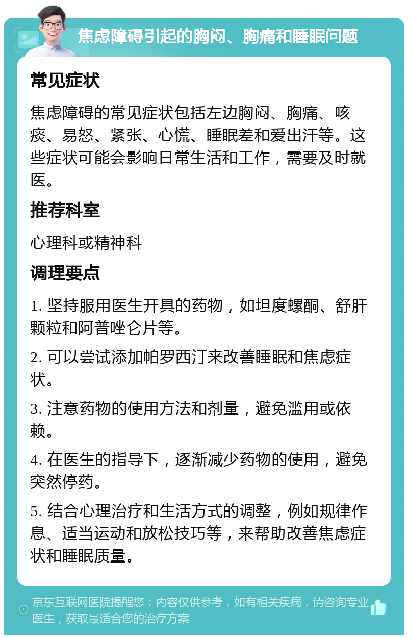 焦虑障碍引起的胸闷、胸痛和睡眠问题 常见症状 焦虑障碍的常见症状包括左边胸闷、胸痛、咳痰、易怒、紧张、心慌、睡眠差和爱出汗等。这些症状可能会影响日常生活和工作，需要及时就医。 推荐科室 心理科或精神科 调理要点 1. 坚持服用医生开具的药物，如坦度螺酮、舒肝颗粒和阿普唑仑片等。 2. 可以尝试添加帕罗西汀来改善睡眠和焦虑症状。 3. 注意药物的使用方法和剂量，避免滥用或依赖。 4. 在医生的指导下，逐渐减少药物的使用，避免突然停药。 5. 结合心理治疗和生活方式的调整，例如规律作息、适当运动和放松技巧等，来帮助改善焦虑症状和睡眠质量。