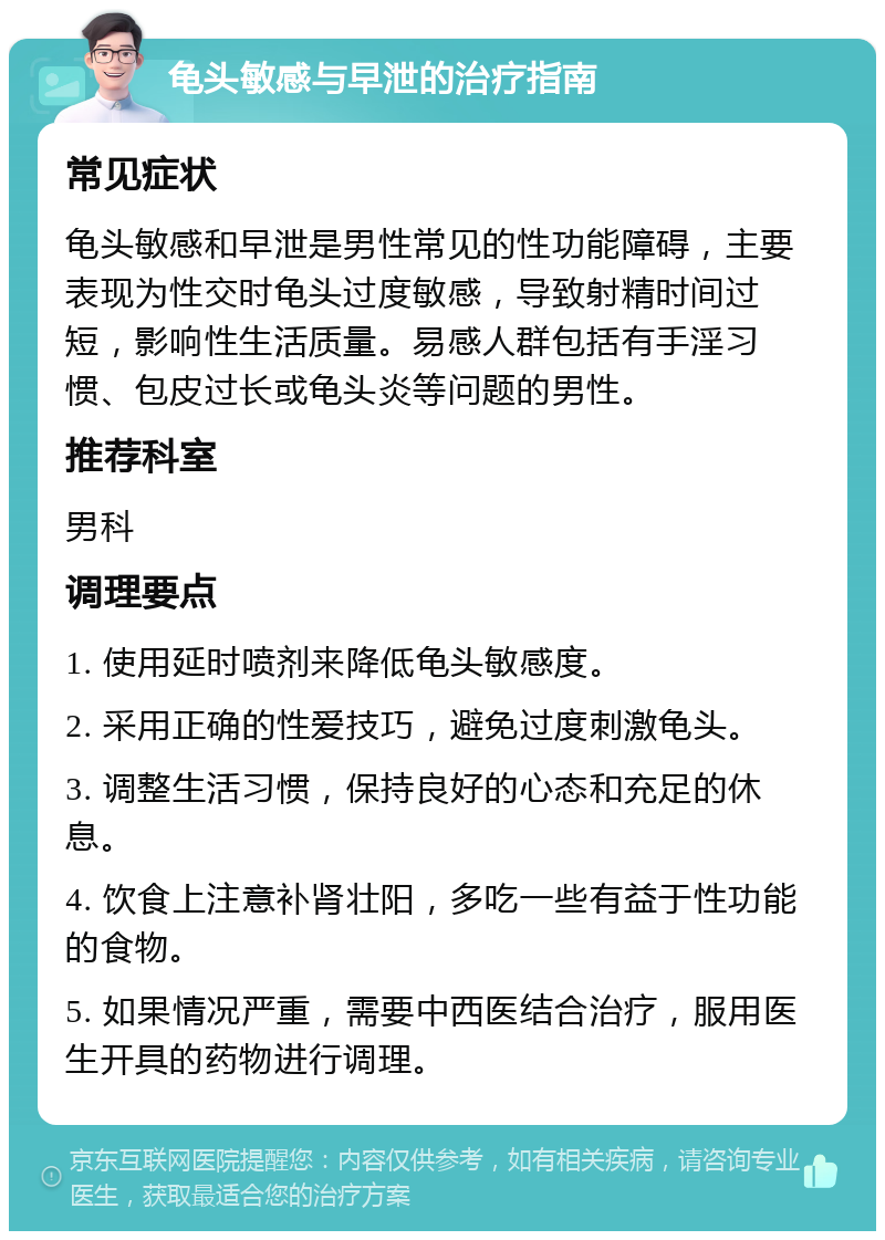 龟头敏感与早泄的治疗指南 常见症状 龟头敏感和早泄是男性常见的性功能障碍，主要表现为性交时龟头过度敏感，导致射精时间过短，影响性生活质量。易感人群包括有手淫习惯、包皮过长或龟头炎等问题的男性。 推荐科室 男科 调理要点 1. 使用延时喷剂来降低龟头敏感度。 2. 采用正确的性爱技巧，避免过度刺激龟头。 3. 调整生活习惯，保持良好的心态和充足的休息。 4. 饮食上注意补肾壮阳，多吃一些有益于性功能的食物。 5. 如果情况严重，需要中西医结合治疗，服用医生开具的药物进行调理。