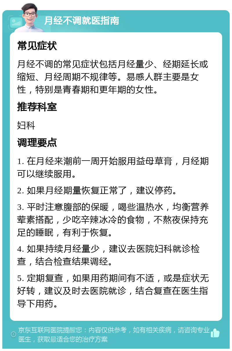 月经不调就医指南 常见症状 月经不调的常见症状包括月经量少、经期延长或缩短、月经周期不规律等。易感人群主要是女性，特别是青春期和更年期的女性。 推荐科室 妇科 调理要点 1. 在月经来潮前一周开始服用益母草膏，月经期可以继续服用。 2. 如果月经期量恢复正常了，建议停药。 3. 平时注意腹部的保暖，喝些温热水，均衡营养荤素搭配，少吃辛辣冰冷的食物，不熬夜保持充足的睡眠，有利于恢复。 4. 如果持续月经量少，建议去医院妇科就诊检查，结合检查结果调经。 5. 定期复查，如果用药期间有不适，或是症状无好转，建议及时去医院就诊，结合复查在医生指导下用药。