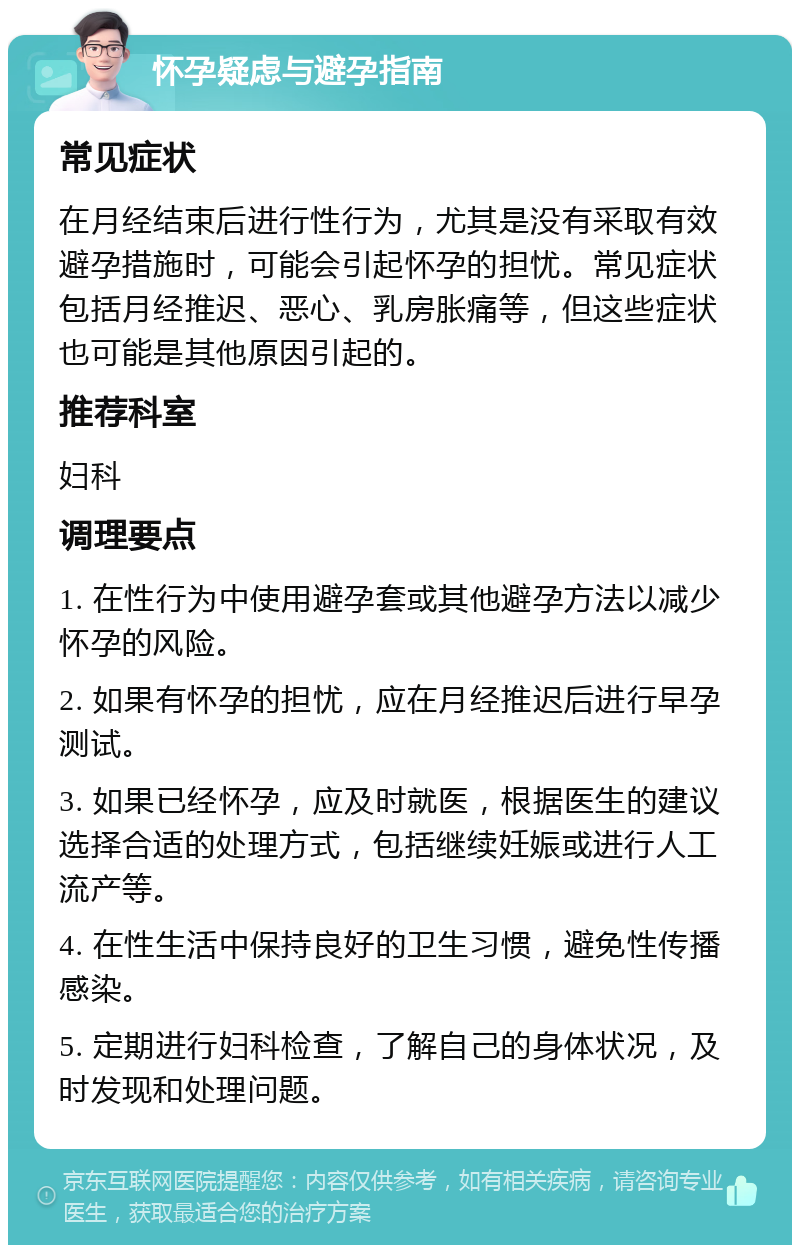 怀孕疑虑与避孕指南 常见症状 在月经结束后进行性行为，尤其是没有采取有效避孕措施时，可能会引起怀孕的担忧。常见症状包括月经推迟、恶心、乳房胀痛等，但这些症状也可能是其他原因引起的。 推荐科室 妇科 调理要点 1. 在性行为中使用避孕套或其他避孕方法以减少怀孕的风险。 2. 如果有怀孕的担忧，应在月经推迟后进行早孕测试。 3. 如果已经怀孕，应及时就医，根据医生的建议选择合适的处理方式，包括继续妊娠或进行人工流产等。 4. 在性生活中保持良好的卫生习惯，避免性传播感染。 5. 定期进行妇科检查，了解自己的身体状况，及时发现和处理问题。