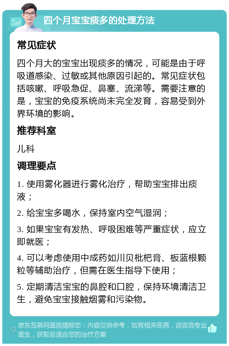 四个月宝宝痰多的处理方法 常见症状 四个月大的宝宝出现痰多的情况，可能是由于呼吸道感染、过敏或其他原因引起的。常见症状包括咳嗽、呼吸急促、鼻塞、流涕等。需要注意的是，宝宝的免疫系统尚未完全发育，容易受到外界环境的影响。 推荐科室 儿科 调理要点 1. 使用雾化器进行雾化治疗，帮助宝宝排出痰液； 2. 给宝宝多喝水，保持室内空气湿润； 3. 如果宝宝有发热、呼吸困难等严重症状，应立即就医； 4. 可以考虑使用中成药如川贝枇杷膏、板蓝根颗粒等辅助治疗，但需在医生指导下使用； 5. 定期清洁宝宝的鼻腔和口腔，保持环境清洁卫生，避免宝宝接触烟雾和污染物。