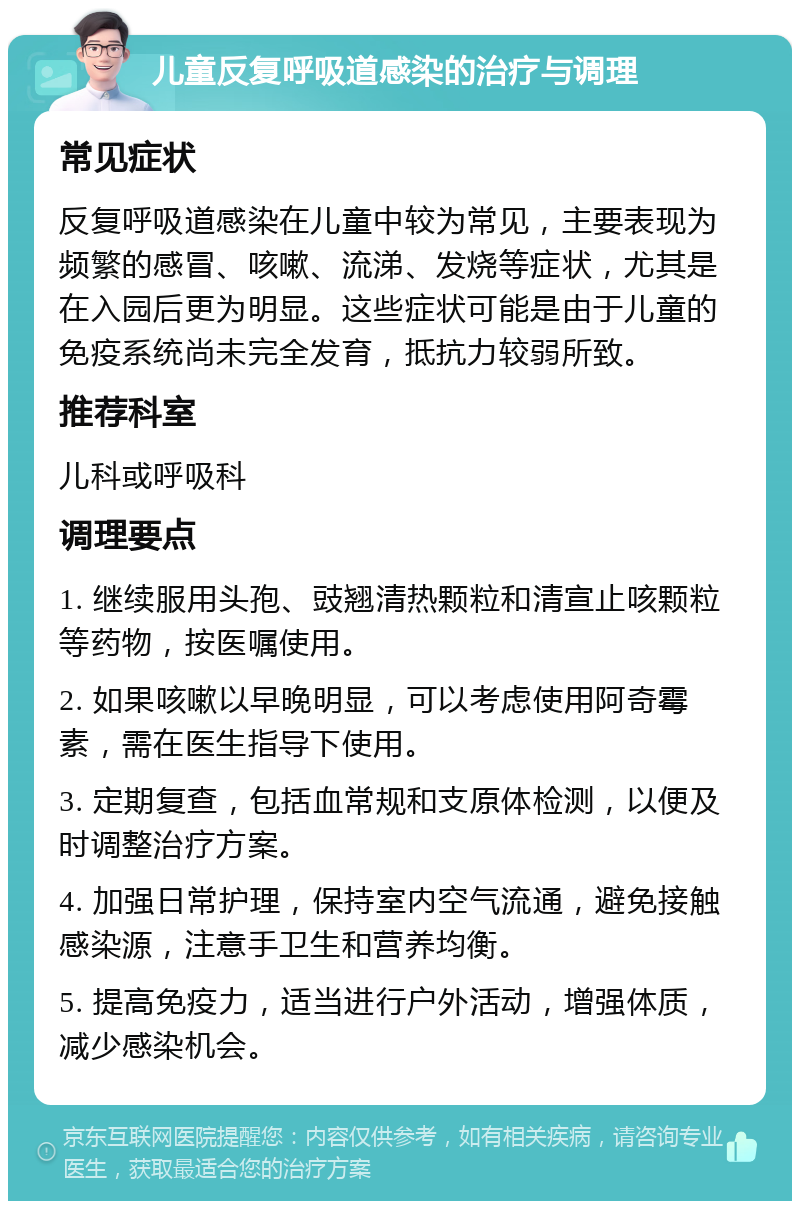 儿童反复呼吸道感染的治疗与调理 常见症状 反复呼吸道感染在儿童中较为常见，主要表现为频繁的感冒、咳嗽、流涕、发烧等症状，尤其是在入园后更为明显。这些症状可能是由于儿童的免疫系统尚未完全发育，抵抗力较弱所致。 推荐科室 儿科或呼吸科 调理要点 1. 继续服用头孢、豉翘清热颗粒和清宣止咳颗粒等药物，按医嘱使用。 2. 如果咳嗽以早晚明显，可以考虑使用阿奇霉素，需在医生指导下使用。 3. 定期复查，包括血常规和支原体检测，以便及时调整治疗方案。 4. 加强日常护理，保持室内空气流通，避免接触感染源，注意手卫生和营养均衡。 5. 提高免疫力，适当进行户外活动，增强体质，减少感染机会。