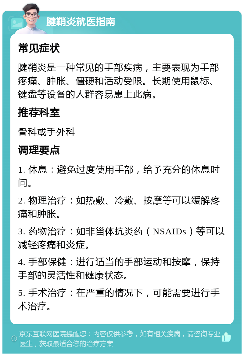 腱鞘炎就医指南 常见症状 腱鞘炎是一种常见的手部疾病，主要表现为手部疼痛、肿胀、僵硬和活动受限。长期使用鼠标、键盘等设备的人群容易患上此病。 推荐科室 骨科或手外科 调理要点 1. 休息：避免过度使用手部，给予充分的休息时间。 2. 物理治疗：如热敷、冷敷、按摩等可以缓解疼痛和肿胀。 3. 药物治疗：如非甾体抗炎药（NSAIDs）等可以减轻疼痛和炎症。 4. 手部保健：进行适当的手部运动和按摩，保持手部的灵活性和健康状态。 5. 手术治疗：在严重的情况下，可能需要进行手术治疗。