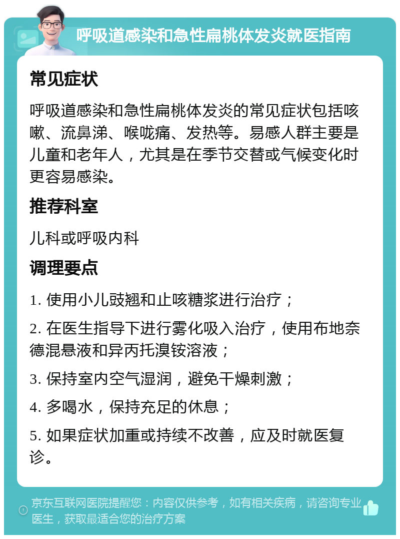 呼吸道感染和急性扁桃体发炎就医指南 常见症状 呼吸道感染和急性扁桃体发炎的常见症状包括咳嗽、流鼻涕、喉咙痛、发热等。易感人群主要是儿童和老年人，尤其是在季节交替或气候变化时更容易感染。 推荐科室 儿科或呼吸内科 调理要点 1. 使用小儿豉翘和止咳糖浆进行治疗； 2. 在医生指导下进行雾化吸入治疗，使用布地奈德混悬液和异丙托溴铵溶液； 3. 保持室内空气湿润，避免干燥刺激； 4. 多喝水，保持充足的休息； 5. 如果症状加重或持续不改善，应及时就医复诊。