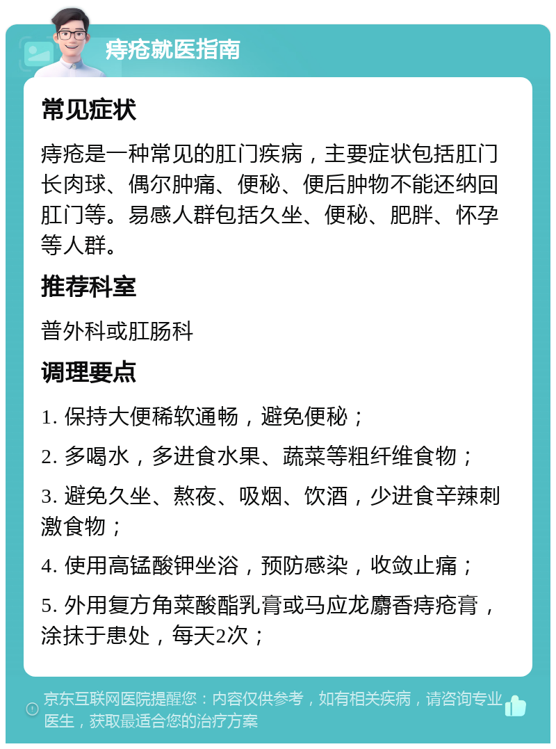 痔疮就医指南 常见症状 痔疮是一种常见的肛门疾病，主要症状包括肛门长肉球、偶尔肿痛、便秘、便后肿物不能还纳回肛门等。易感人群包括久坐、便秘、肥胖、怀孕等人群。 推荐科室 普外科或肛肠科 调理要点 1. 保持大便稀软通畅，避免便秘； 2. 多喝水，多进食水果、蔬菜等粗纤维食物； 3. 避免久坐、熬夜、吸烟、饮酒，少进食辛辣刺激食物； 4. 使用高锰酸钾坐浴，预防感染，收敛止痛； 5. 外用复方角菜酸酯乳膏或马应龙麝香痔疮膏，涂抹于患处，每天2次；