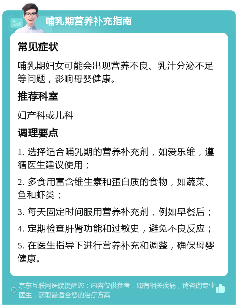 哺乳期营养补充指南 常见症状 哺乳期妇女可能会出现营养不良、乳汁分泌不足等问题，影响母婴健康。 推荐科室 妇产科或儿科 调理要点 1. 选择适合哺乳期的营养补充剂，如爱乐维，遵循医生建议使用； 2. 多食用富含维生素和蛋白质的食物，如蔬菜、鱼和虾类； 3. 每天固定时间服用营养补充剂，例如早餐后； 4. 定期检查肝肾功能和过敏史，避免不良反应； 5. 在医生指导下进行营养补充和调整，确保母婴健康。