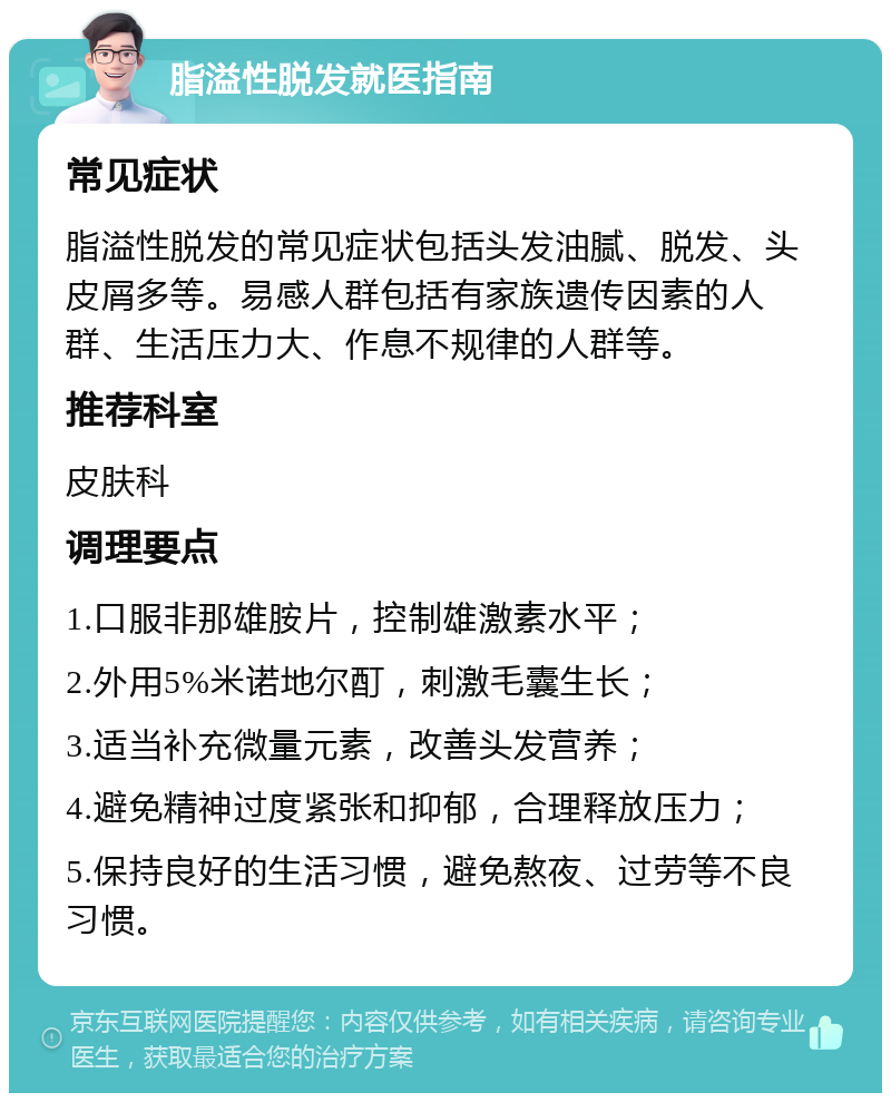 脂溢性脱发就医指南 常见症状 脂溢性脱发的常见症状包括头发油腻、脱发、头皮屑多等。易感人群包括有家族遗传因素的人群、生活压力大、作息不规律的人群等。 推荐科室 皮肤科 调理要点 1.口服非那雄胺片，控制雄激素水平； 2.外用5%米诺地尔酊，刺激毛囊生长； 3.适当补充微量元素，改善头发营养； 4.避免精神过度紧张和抑郁，合理释放压力； 5.保持良好的生活习惯，避免熬夜、过劳等不良习惯。