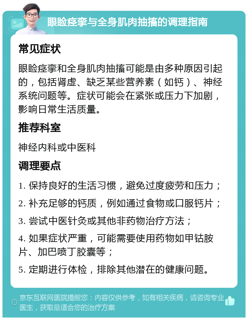 眼睑痉挛与全身肌肉抽搐的调理指南 常见症状 眼睑痉挛和全身肌肉抽搐可能是由多种原因引起的，包括肾虚、缺乏某些营养素（如钙）、神经系统问题等。症状可能会在紧张或压力下加剧，影响日常生活质量。 推荐科室 神经内科或中医科 调理要点 1. 保持良好的生活习惯，避免过度疲劳和压力； 2. 补充足够的钙质，例如通过食物或口服钙片； 3. 尝试中医针灸或其他非药物治疗方法； 4. 如果症状严重，可能需要使用药物如甲钴胺片、加巴喷丁胶囊等； 5. 定期进行体检，排除其他潜在的健康问题。