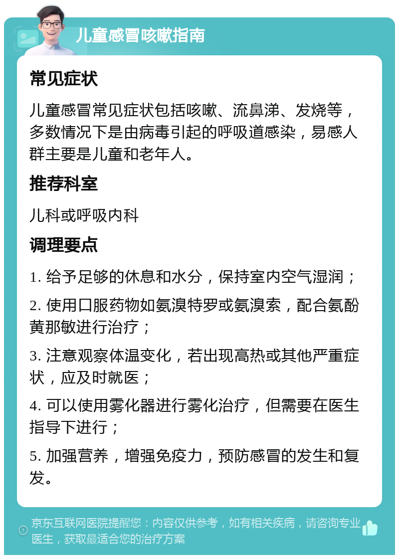 儿童感冒咳嗽指南 常见症状 儿童感冒常见症状包括咳嗽、流鼻涕、发烧等，多数情况下是由病毒引起的呼吸道感染，易感人群主要是儿童和老年人。 推荐科室 儿科或呼吸内科 调理要点 1. 给予足够的休息和水分，保持室内空气湿润； 2. 使用口服药物如氨溴特罗或氨溴索，配合氨酚黄那敏进行治疗； 3. 注意观察体温变化，若出现高热或其他严重症状，应及时就医； 4. 可以使用雾化器进行雾化治疗，但需要在医生指导下进行； 5. 加强营养，增强免疫力，预防感冒的发生和复发。