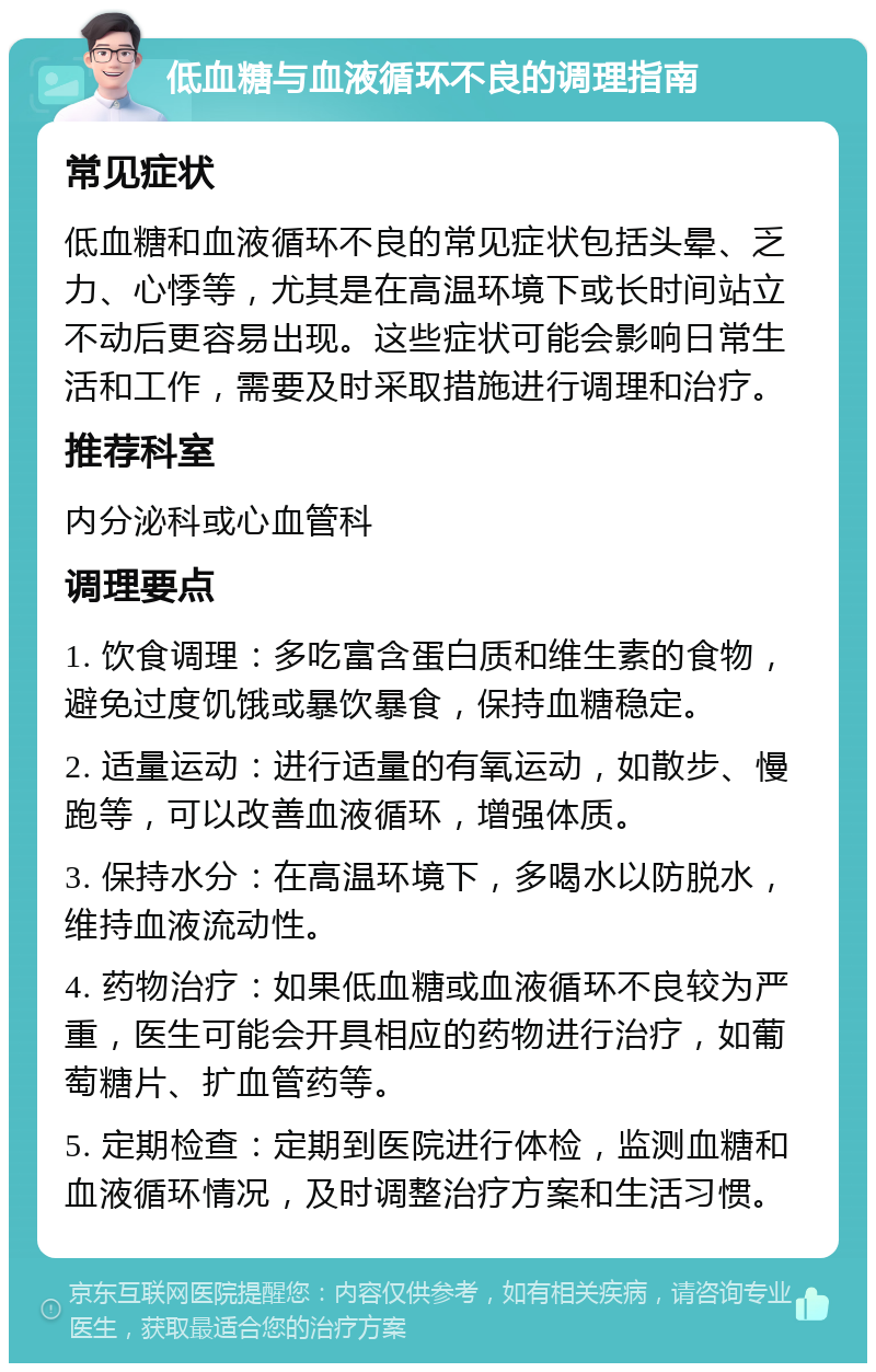 低血糖与血液循环不良的调理指南 常见症状 低血糖和血液循环不良的常见症状包括头晕、乏力、心悸等，尤其是在高温环境下或长时间站立不动后更容易出现。这些症状可能会影响日常生活和工作，需要及时采取措施进行调理和治疗。 推荐科室 内分泌科或心血管科 调理要点 1. 饮食调理：多吃富含蛋白质和维生素的食物，避免过度饥饿或暴饮暴食，保持血糖稳定。 2. 适量运动：进行适量的有氧运动，如散步、慢跑等，可以改善血液循环，增强体质。 3. 保持水分：在高温环境下，多喝水以防脱水，维持血液流动性。 4. 药物治疗：如果低血糖或血液循环不良较为严重，医生可能会开具相应的药物进行治疗，如葡萄糖片、扩血管药等。 5. 定期检查：定期到医院进行体检，监测血糖和血液循环情况，及时调整治疗方案和生活习惯。