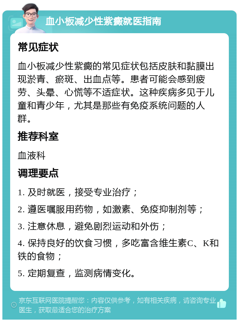 血小板减少性紫癜就医指南 常见症状 血小板减少性紫癜的常见症状包括皮肤和黏膜出现淤青、瘀斑、出血点等。患者可能会感到疲劳、头晕、心慌等不适症状。这种疾病多见于儿童和青少年，尤其是那些有免疫系统问题的人群。 推荐科室 血液科 调理要点 1. 及时就医，接受专业治疗； 2. 遵医嘱服用药物，如激素、免疫抑制剂等； 3. 注意休息，避免剧烈运动和外伤； 4. 保持良好的饮食习惯，多吃富含维生素C、K和铁的食物； 5. 定期复查，监测病情变化。