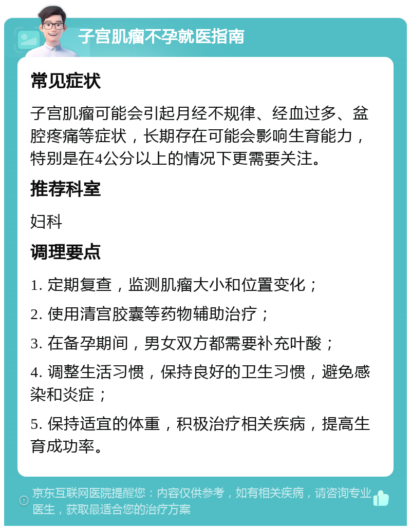 子宫肌瘤不孕就医指南 常见症状 子宫肌瘤可能会引起月经不规律、经血过多、盆腔疼痛等症状，长期存在可能会影响生育能力，特别是在4公分以上的情况下更需要关注。 推荐科室 妇科 调理要点 1. 定期复查，监测肌瘤大小和位置变化； 2. 使用清宫胶囊等药物辅助治疗； 3. 在备孕期间，男女双方都需要补充叶酸； 4. 调整生活习惯，保持良好的卫生习惯，避免感染和炎症； 5. 保持适宜的体重，积极治疗相关疾病，提高生育成功率。