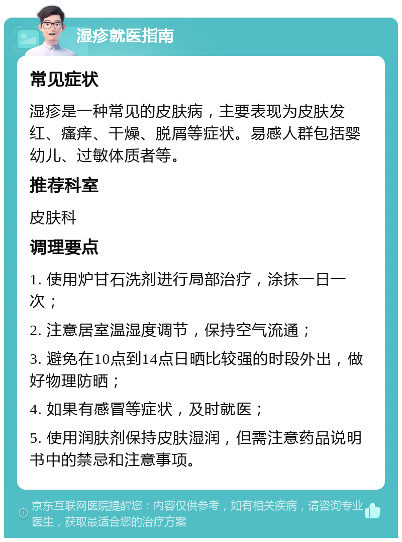 湿疹就医指南 常见症状 湿疹是一种常见的皮肤病，主要表现为皮肤发红、瘙痒、干燥、脱屑等症状。易感人群包括婴幼儿、过敏体质者等。 推荐科室 皮肤科 调理要点 1. 使用炉甘石洗剂进行局部治疗，涂抹一日一次； 2. 注意居室温湿度调节，保持空气流通； 3. 避免在10点到14点日晒比较强的时段外出，做好物理防晒； 4. 如果有感冒等症状，及时就医； 5. 使用润肤剂保持皮肤湿润，但需注意药品说明书中的禁忌和注意事项。