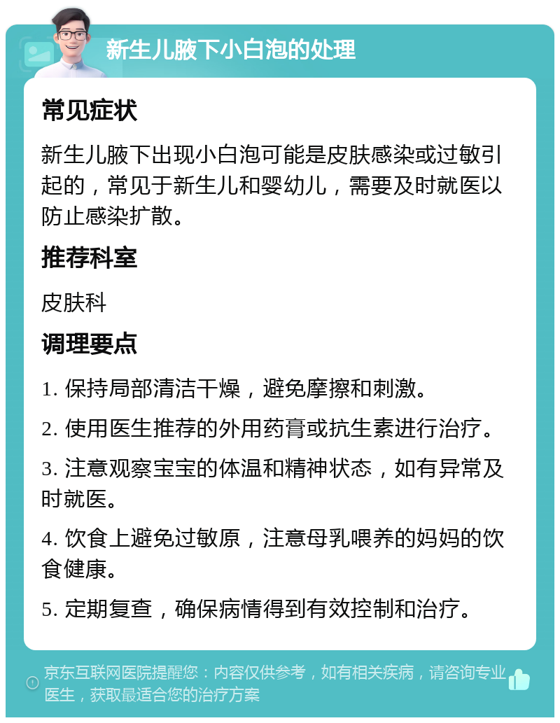 新生儿腋下小白泡的处理 常见症状 新生儿腋下出现小白泡可能是皮肤感染或过敏引起的，常见于新生儿和婴幼儿，需要及时就医以防止感染扩散。 推荐科室 皮肤科 调理要点 1. 保持局部清洁干燥，避免摩擦和刺激。 2. 使用医生推荐的外用药膏或抗生素进行治疗。 3. 注意观察宝宝的体温和精神状态，如有异常及时就医。 4. 饮食上避免过敏原，注意母乳喂养的妈妈的饮食健康。 5. 定期复查，确保病情得到有效控制和治疗。