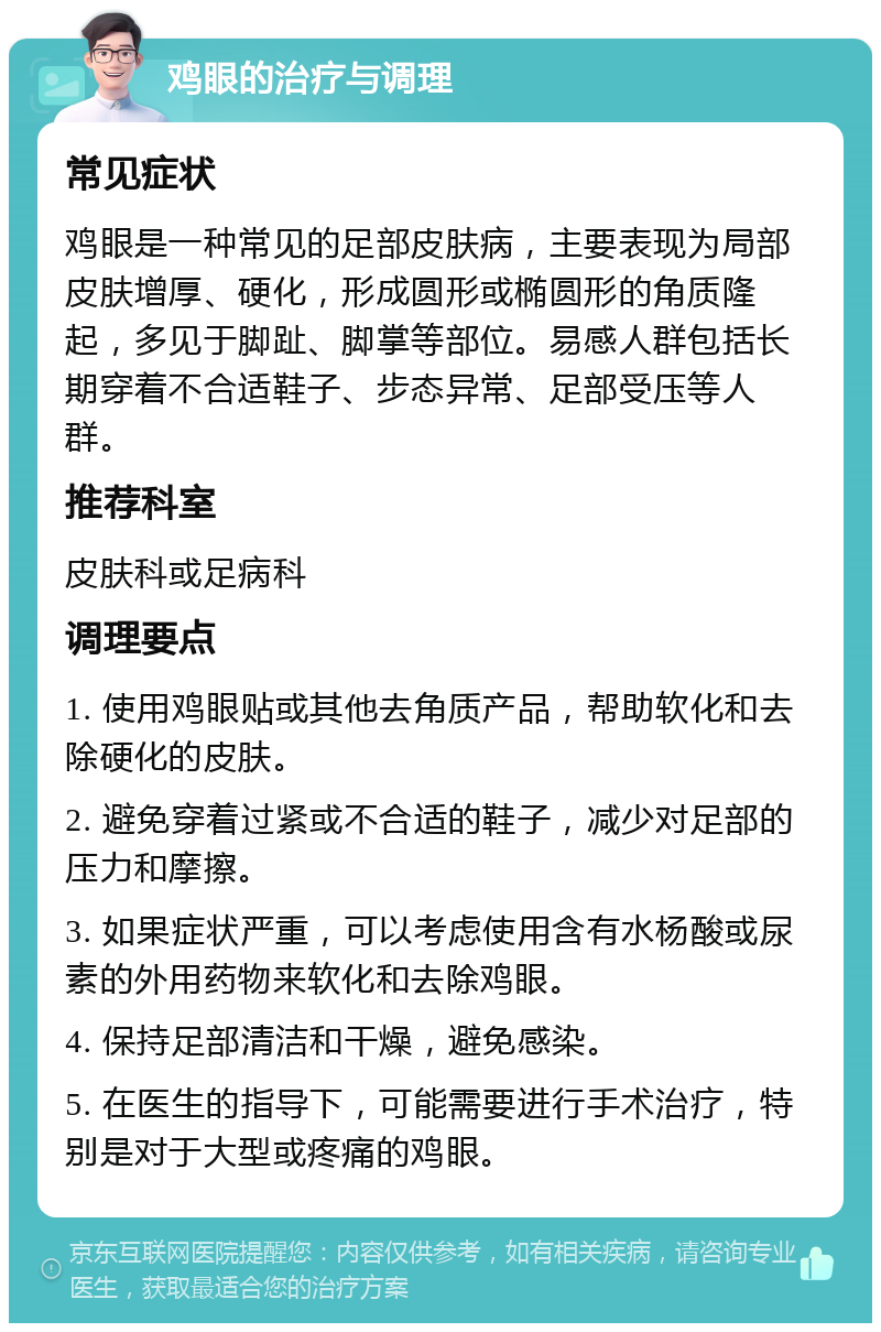 鸡眼的治疗与调理 常见症状 鸡眼是一种常见的足部皮肤病，主要表现为局部皮肤增厚、硬化，形成圆形或椭圆形的角质隆起，多见于脚趾、脚掌等部位。易感人群包括长期穿着不合适鞋子、步态异常、足部受压等人群。 推荐科室 皮肤科或足病科 调理要点 1. 使用鸡眼贴或其他去角质产品，帮助软化和去除硬化的皮肤。 2. 避免穿着过紧或不合适的鞋子，减少对足部的压力和摩擦。 3. 如果症状严重，可以考虑使用含有水杨酸或尿素的外用药物来软化和去除鸡眼。 4. 保持足部清洁和干燥，避免感染。 5. 在医生的指导下，可能需要进行手术治疗，特别是对于大型或疼痛的鸡眼。