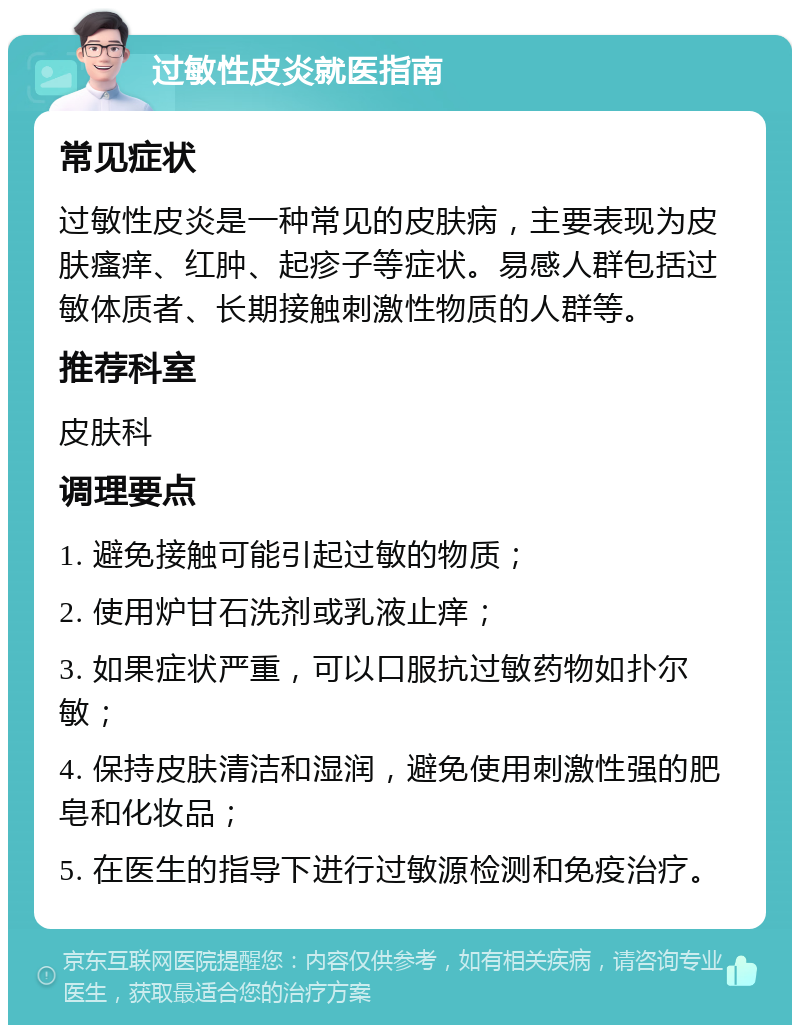 过敏性皮炎就医指南 常见症状 过敏性皮炎是一种常见的皮肤病，主要表现为皮肤瘙痒、红肿、起疹子等症状。易感人群包括过敏体质者、长期接触刺激性物质的人群等。 推荐科室 皮肤科 调理要点 1. 避免接触可能引起过敏的物质； 2. 使用炉甘石洗剂或乳液止痒； 3. 如果症状严重，可以口服抗过敏药物如扑尔敏； 4. 保持皮肤清洁和湿润，避免使用刺激性强的肥皂和化妆品； 5. 在医生的指导下进行过敏源检测和免疫治疗。