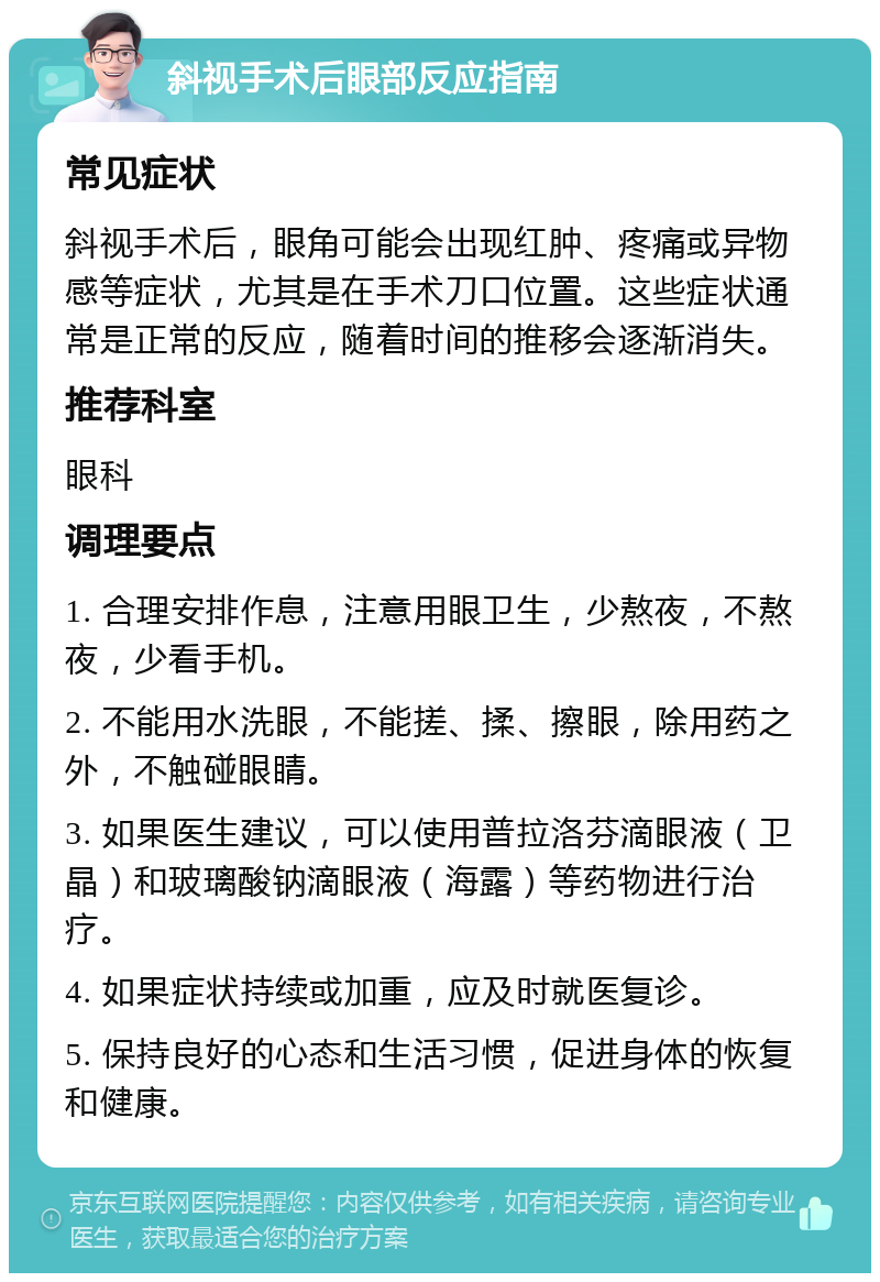 斜视手术后眼部反应指南 常见症状 斜视手术后，眼角可能会出现红肿、疼痛或异物感等症状，尤其是在手术刀口位置。这些症状通常是正常的反应，随着时间的推移会逐渐消失。 推荐科室 眼科 调理要点 1. 合理安排作息，注意用眼卫生，少熬夜，不熬夜，少看手机。 2. 不能用水洗眼，不能搓、揉、擦眼，除用药之外，不触碰眼睛。 3. 如果医生建议，可以使用普拉洛芬滴眼液（卫晶）和玻璃酸钠滴眼液（海露）等药物进行治疗。 4. 如果症状持续或加重，应及时就医复诊。 5. 保持良好的心态和生活习惯，促进身体的恢复和健康。