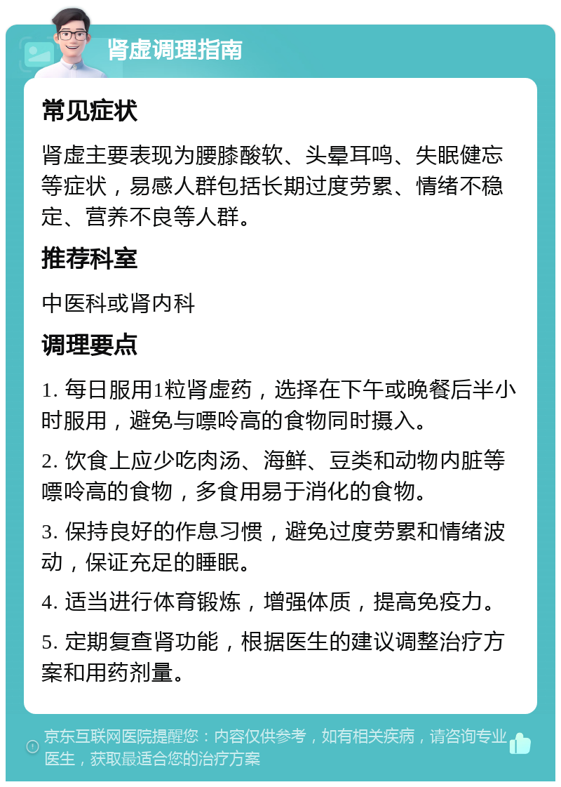 肾虚调理指南 常见症状 肾虚主要表现为腰膝酸软、头晕耳鸣、失眠健忘等症状，易感人群包括长期过度劳累、情绪不稳定、营养不良等人群。 推荐科室 中医科或肾内科 调理要点 1. 每日服用1粒肾虚药，选择在下午或晚餐后半小时服用，避免与嘌呤高的食物同时摄入。 2. 饮食上应少吃肉汤、海鲜、豆类和动物内脏等嘌呤高的食物，多食用易于消化的食物。 3. 保持良好的作息习惯，避免过度劳累和情绪波动，保证充足的睡眠。 4. 适当进行体育锻炼，增强体质，提高免疫力。 5. 定期复查肾功能，根据医生的建议调整治疗方案和用药剂量。