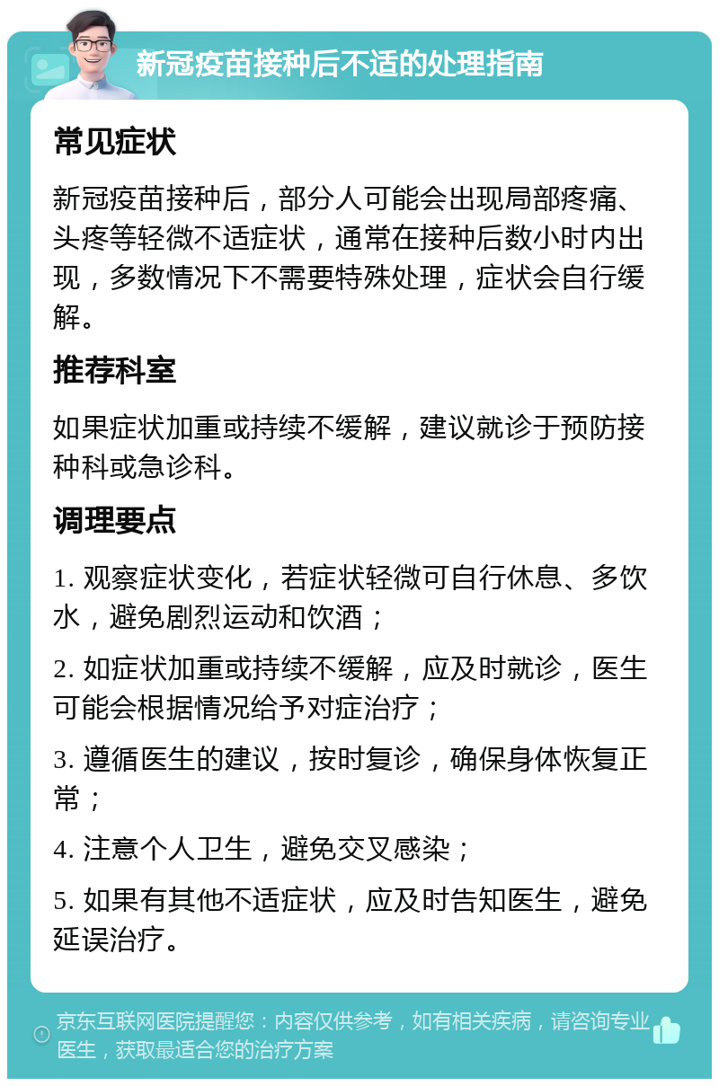 新冠疫苗接种后不适的处理指南 常见症状 新冠疫苗接种后，部分人可能会出现局部疼痛、头疼等轻微不适症状，通常在接种后数小时内出现，多数情况下不需要特殊处理，症状会自行缓解。 推荐科室 如果症状加重或持续不缓解，建议就诊于预防接种科或急诊科。 调理要点 1. 观察症状变化，若症状轻微可自行休息、多饮水，避免剧烈运动和饮酒； 2. 如症状加重或持续不缓解，应及时就诊，医生可能会根据情况给予对症治疗； 3. 遵循医生的建议，按时复诊，确保身体恢复正常； 4. 注意个人卫生，避免交叉感染； 5. 如果有其他不适症状，应及时告知医生，避免延误治疗。