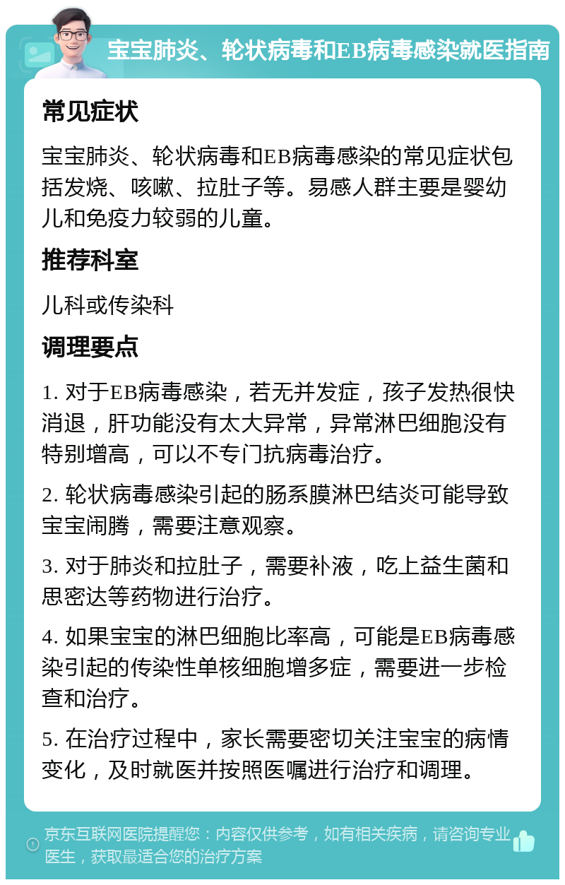 宝宝肺炎、轮状病毒和EB病毒感染就医指南 常见症状 宝宝肺炎、轮状病毒和EB病毒感染的常见症状包括发烧、咳嗽、拉肚子等。易感人群主要是婴幼儿和免疫力较弱的儿童。 推荐科室 儿科或传染科 调理要点 1. 对于EB病毒感染，若无并发症，孩子发热很快消退，肝功能没有太大异常，异常淋巴细胞没有特别增高，可以不专门抗病毒治疗。 2. 轮状病毒感染引起的肠系膜淋巴结炎可能导致宝宝闹腾，需要注意观察。 3. 对于肺炎和拉肚子，需要补液，吃上益生菌和思密达等药物进行治疗。 4. 如果宝宝的淋巴细胞比率高，可能是EB病毒感染引起的传染性单核细胞增多症，需要进一步检查和治疗。 5. 在治疗过程中，家长需要密切关注宝宝的病情变化，及时就医并按照医嘱进行治疗和调理。