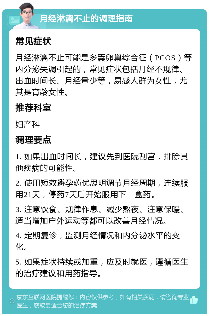 月经淋漓不止的调理指南 常见症状 月经淋漓不止可能是多囊卵巢综合征（PCOS）等内分泌失调引起的，常见症状包括月经不规律、出血时间长、月经量少等，易感人群为女性，尤其是育龄女性。 推荐科室 妇产科 调理要点 1. 如果出血时间长，建议先到医院刮宫，排除其他疾病的可能性。 2. 使用短效避孕药优思明调节月经周期，连续服用21天，停药7天后开始服用下一盒药。 3. 注意饮食、规律作息、减少熬夜、注意保暖、适当增加户外运动等都可以改善月经情况。 4. 定期复诊，监测月经情况和内分泌水平的变化。 5. 如果症状持续或加重，应及时就医，遵循医生的治疗建议和用药指导。