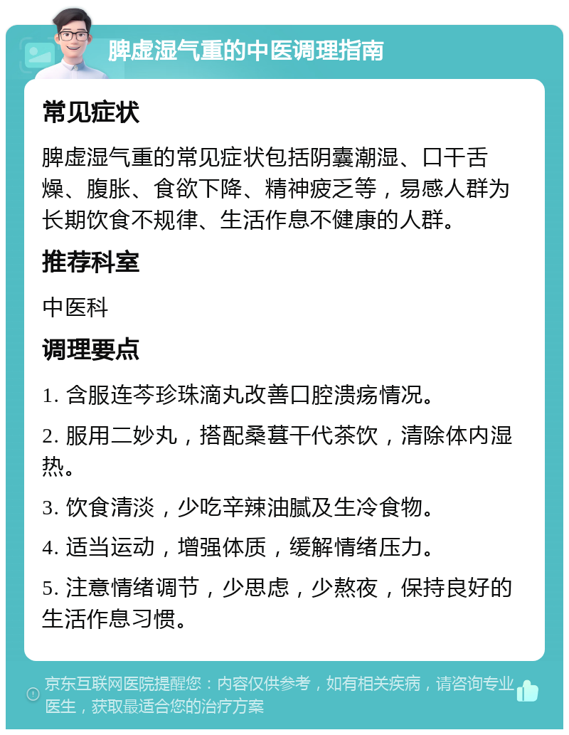 脾虚湿气重的中医调理指南 常见症状 脾虚湿气重的常见症状包括阴囊潮湿、口干舌燥、腹胀、食欲下降、精神疲乏等，易感人群为长期饮食不规律、生活作息不健康的人群。 推荐科室 中医科 调理要点 1. 含服连芩珍珠滴丸改善口腔溃疡情况。 2. 服用二妙丸，搭配桑葚干代茶饮，清除体内湿热。 3. 饮食清淡，少吃辛辣油腻及生冷食物。 4. 适当运动，增强体质，缓解情绪压力。 5. 注意情绪调节，少思虑，少熬夜，保持良好的生活作息习惯。