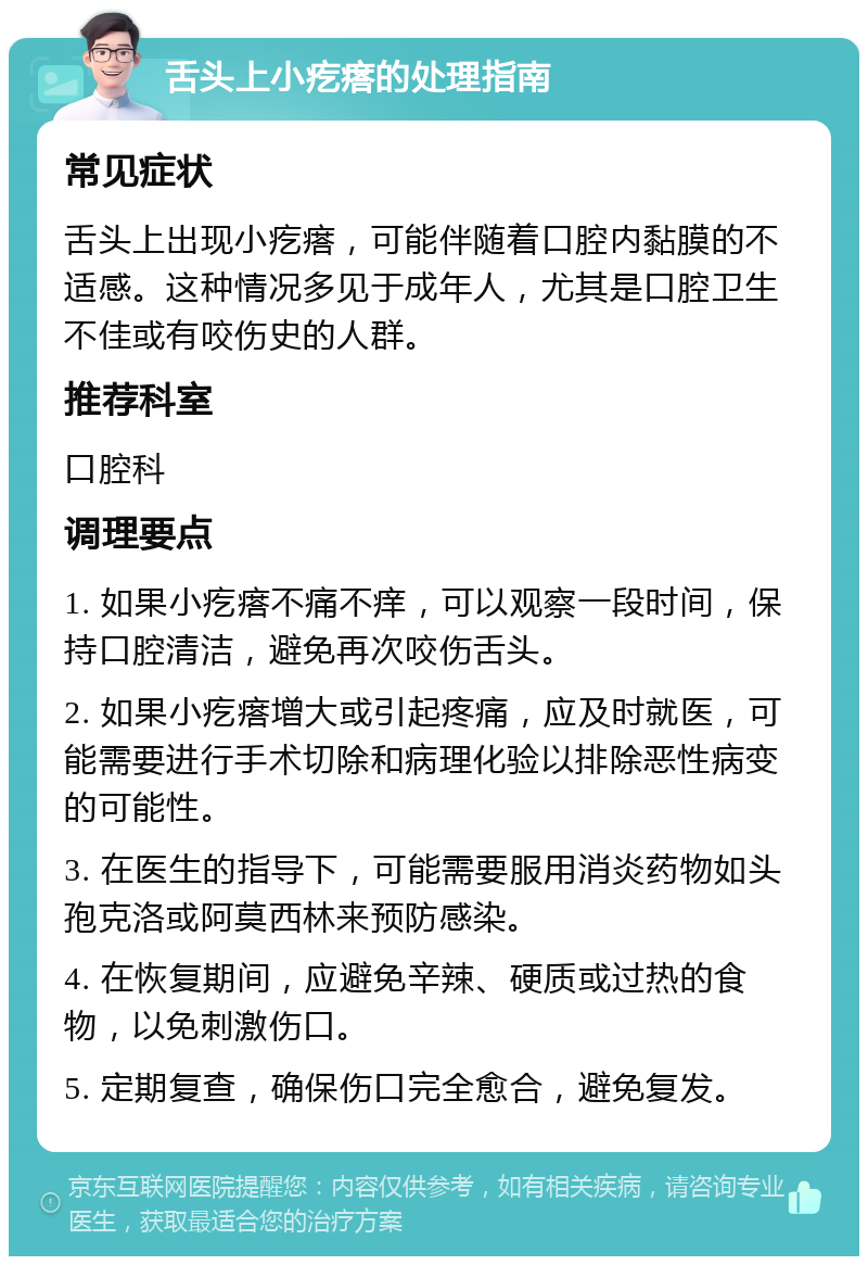 舌头上小疙瘩的处理指南 常见症状 舌头上出现小疙瘩，可能伴随着口腔内黏膜的不适感。这种情况多见于成年人，尤其是口腔卫生不佳或有咬伤史的人群。 推荐科室 口腔科 调理要点 1. 如果小疙瘩不痛不痒，可以观察一段时间，保持口腔清洁，避免再次咬伤舌头。 2. 如果小疙瘩增大或引起疼痛，应及时就医，可能需要进行手术切除和病理化验以排除恶性病变的可能性。 3. 在医生的指导下，可能需要服用消炎药物如头孢克洛或阿莫西林来预防感染。 4. 在恢复期间，应避免辛辣、硬质或过热的食物，以免刺激伤口。 5. 定期复查，确保伤口完全愈合，避免复发。