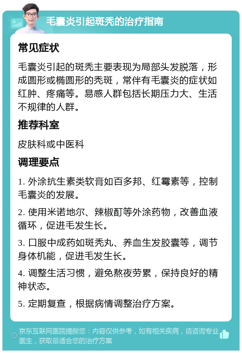 毛囊炎引起斑秃的治疗指南 常见症状 毛囊炎引起的斑秃主要表现为局部头发脱落，形成圆形或椭圆形的秃斑，常伴有毛囊炎的症状如红肿、疼痛等。易感人群包括长期压力大、生活不规律的人群。 推荐科室 皮肤科或中医科 调理要点 1. 外涂抗生素类软膏如百多邦、红霉素等，控制毛囊炎的发展。 2. 使用米诺地尔、辣椒酊等外涂药物，改善血液循环，促进毛发生长。 3. 口服中成药如斑秃丸、养血生发胶囊等，调节身体机能，促进毛发生长。 4. 调整生活习惯，避免熬夜劳累，保持良好的精神状态。 5. 定期复查，根据病情调整治疗方案。