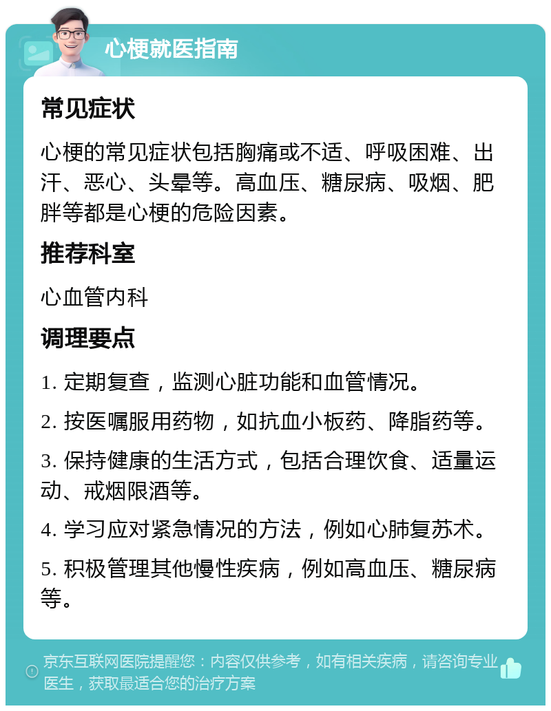 心梗就医指南 常见症状 心梗的常见症状包括胸痛或不适、呼吸困难、出汗、恶心、头晕等。高血压、糖尿病、吸烟、肥胖等都是心梗的危险因素。 推荐科室 心血管内科 调理要点 1. 定期复查，监测心脏功能和血管情况。 2. 按医嘱服用药物，如抗血小板药、降脂药等。 3. 保持健康的生活方式，包括合理饮食、适量运动、戒烟限酒等。 4. 学习应对紧急情况的方法，例如心肺复苏术。 5. 积极管理其他慢性疾病，例如高血压、糖尿病等。