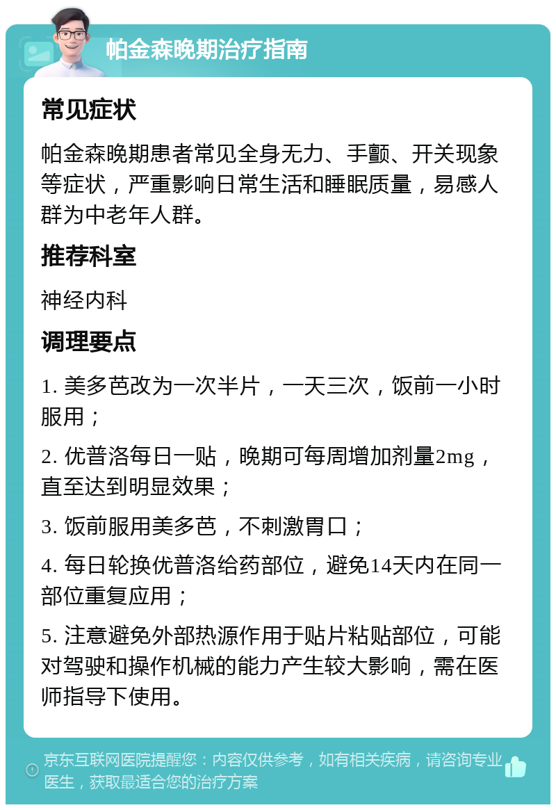 帕金森晚期治疗指南 常见症状 帕金森晚期患者常见全身无力、手颤、开关现象等症状，严重影响日常生活和睡眠质量，易感人群为中老年人群。 推荐科室 神经内科 调理要点 1. 美多芭改为一次半片，一天三次，饭前一小时服用； 2. 优普洛每日一贴，晚期可每周增加剂量2mg，直至达到明显效果； 3. 饭前服用美多芭，不刺激胃口； 4. 每日轮换优普洛给药部位，避免14天内在同一部位重复应用； 5. 注意避免外部热源作用于贴片粘贴部位，可能对驾驶和操作机械的能力产生较大影响，需在医师指导下使用。