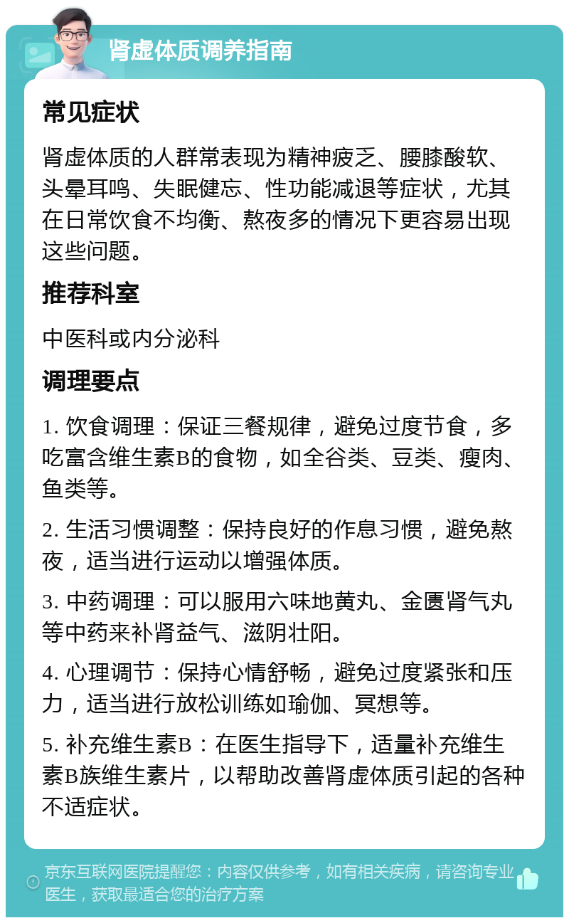 肾虚体质调养指南 常见症状 肾虚体质的人群常表现为精神疲乏、腰膝酸软、头晕耳鸣、失眠健忘、性功能减退等症状，尤其在日常饮食不均衡、熬夜多的情况下更容易出现这些问题。 推荐科室 中医科或内分泌科 调理要点 1. 饮食调理：保证三餐规律，避免过度节食，多吃富含维生素B的食物，如全谷类、豆类、瘦肉、鱼类等。 2. 生活习惯调整：保持良好的作息习惯，避免熬夜，适当进行运动以增强体质。 3. 中药调理：可以服用六味地黄丸、金匮肾气丸等中药来补肾益气、滋阴壮阳。 4. 心理调节：保持心情舒畅，避免过度紧张和压力，适当进行放松训练如瑜伽、冥想等。 5. 补充维生素B：在医生指导下，适量补充维生素B族维生素片，以帮助改善肾虚体质引起的各种不适症状。