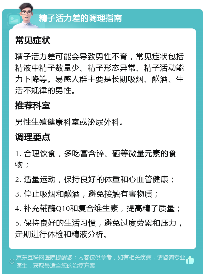 精子活力差的调理指南 常见症状 精子活力差可能会导致男性不育，常见症状包括精液中精子数量少、精子形态异常、精子活动能力下降等。易感人群主要是长期吸烟、酗酒、生活不规律的男性。 推荐科室 男性生殖健康科室或泌尿外科。 调理要点 1. 合理饮食，多吃富含锌、硒等微量元素的食物； 2. 适量运动，保持良好的体重和心血管健康； 3. 停止吸烟和酗酒，避免接触有害物质； 4. 补充辅酶Q10和复合维生素，提高精子质量； 5. 保持良好的生活习惯，避免过度劳累和压力，定期进行体检和精液分析。