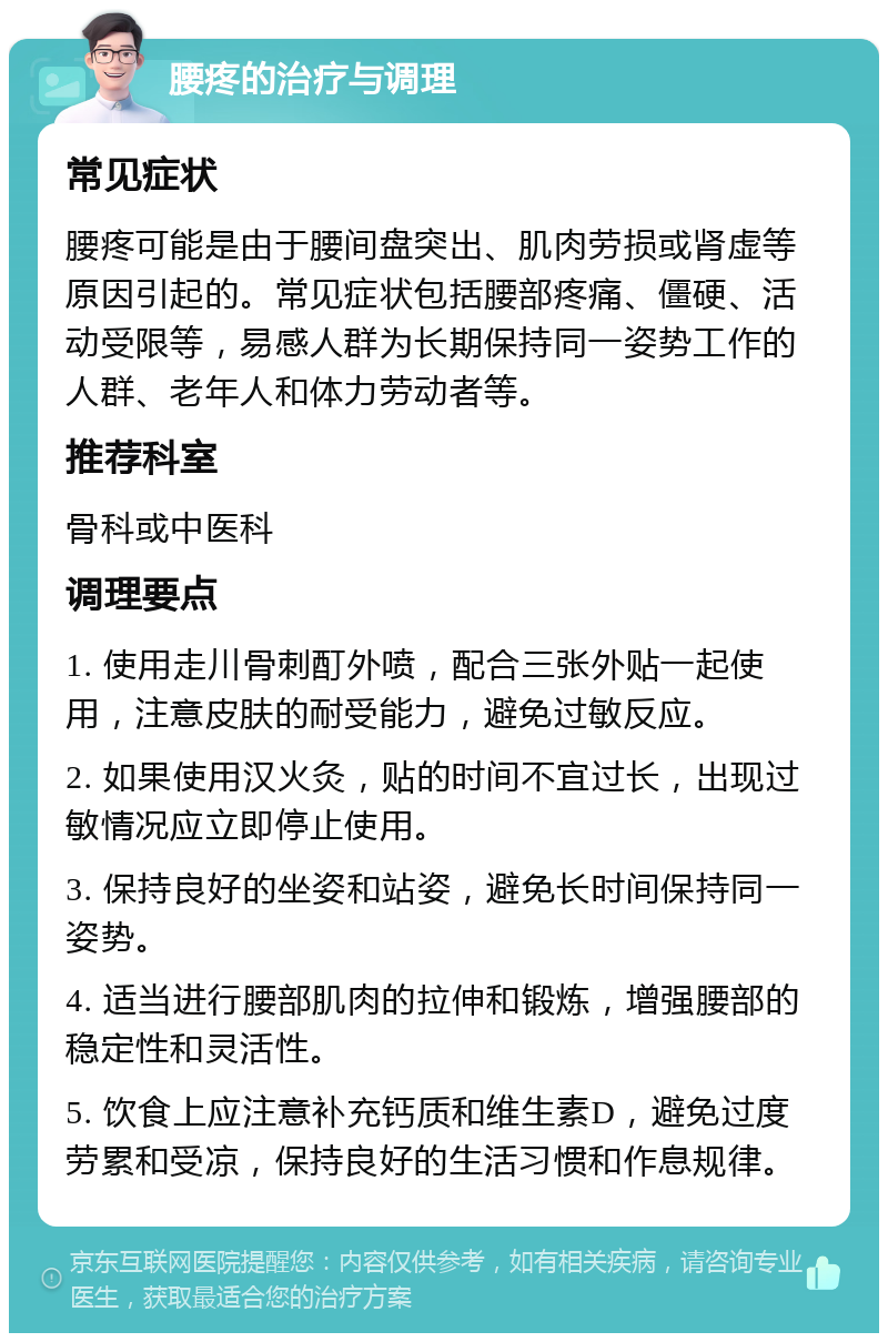 腰疼的治疗与调理 常见症状 腰疼可能是由于腰间盘突出、肌肉劳损或肾虚等原因引起的。常见症状包括腰部疼痛、僵硬、活动受限等，易感人群为长期保持同一姿势工作的人群、老年人和体力劳动者等。 推荐科室 骨科或中医科 调理要点 1. 使用走川骨刺酊外喷，配合三张外贴一起使用，注意皮肤的耐受能力，避免过敏反应。 2. 如果使用汉火灸，贴的时间不宜过长，出现过敏情况应立即停止使用。 3. 保持良好的坐姿和站姿，避免长时间保持同一姿势。 4. 适当进行腰部肌肉的拉伸和锻炼，增强腰部的稳定性和灵活性。 5. 饮食上应注意补充钙质和维生素D，避免过度劳累和受凉，保持良好的生活习惯和作息规律。