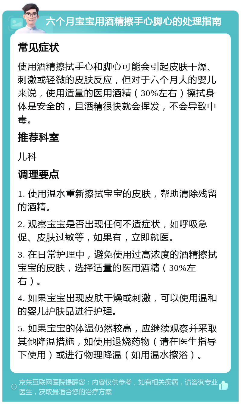 六个月宝宝用酒精擦手心脚心的处理指南 常见症状 使用酒精擦拭手心和脚心可能会引起皮肤干燥、刺激或轻微的皮肤反应，但对于六个月大的婴儿来说，使用适量的医用酒精（30%左右）擦拭身体是安全的，且酒精很快就会挥发，不会导致中毒。 推荐科室 儿科 调理要点 1. 使用温水重新擦拭宝宝的皮肤，帮助清除残留的酒精。 2. 观察宝宝是否出现任何不适症状，如呼吸急促、皮肤过敏等，如果有，立即就医。 3. 在日常护理中，避免使用过高浓度的酒精擦拭宝宝的皮肤，选择适量的医用酒精（30%左右）。 4. 如果宝宝出现皮肤干燥或刺激，可以使用温和的婴儿护肤品进行护理。 5. 如果宝宝的体温仍然较高，应继续观察并采取其他降温措施，如使用退烧药物（请在医生指导下使用）或进行物理降温（如用温水擦浴）。