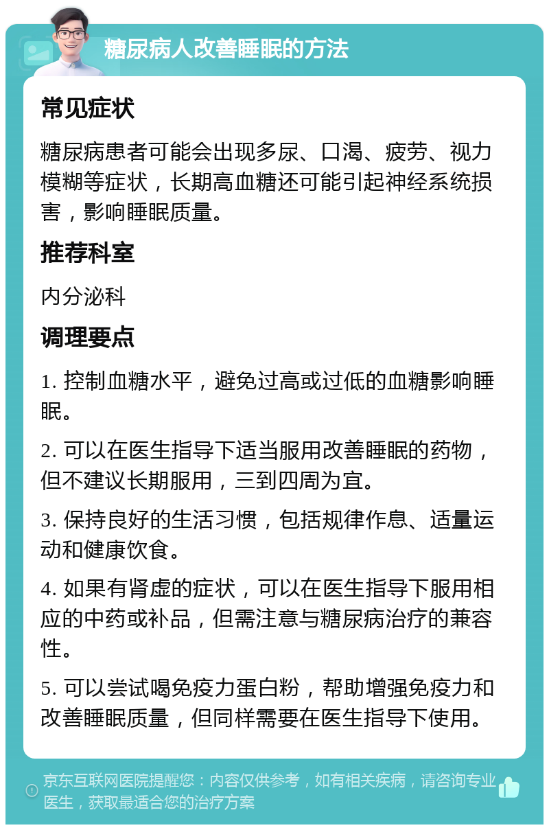 糖尿病人改善睡眠的方法 常见症状 糖尿病患者可能会出现多尿、口渴、疲劳、视力模糊等症状，长期高血糖还可能引起神经系统损害，影响睡眠质量。 推荐科室 内分泌科 调理要点 1. 控制血糖水平，避免过高或过低的血糖影响睡眠。 2. 可以在医生指导下适当服用改善睡眠的药物，但不建议长期服用，三到四周为宜。 3. 保持良好的生活习惯，包括规律作息、适量运动和健康饮食。 4. 如果有肾虚的症状，可以在医生指导下服用相应的中药或补品，但需注意与糖尿病治疗的兼容性。 5. 可以尝试喝免疫力蛋白粉，帮助增强免疫力和改善睡眠质量，但同样需要在医生指导下使用。