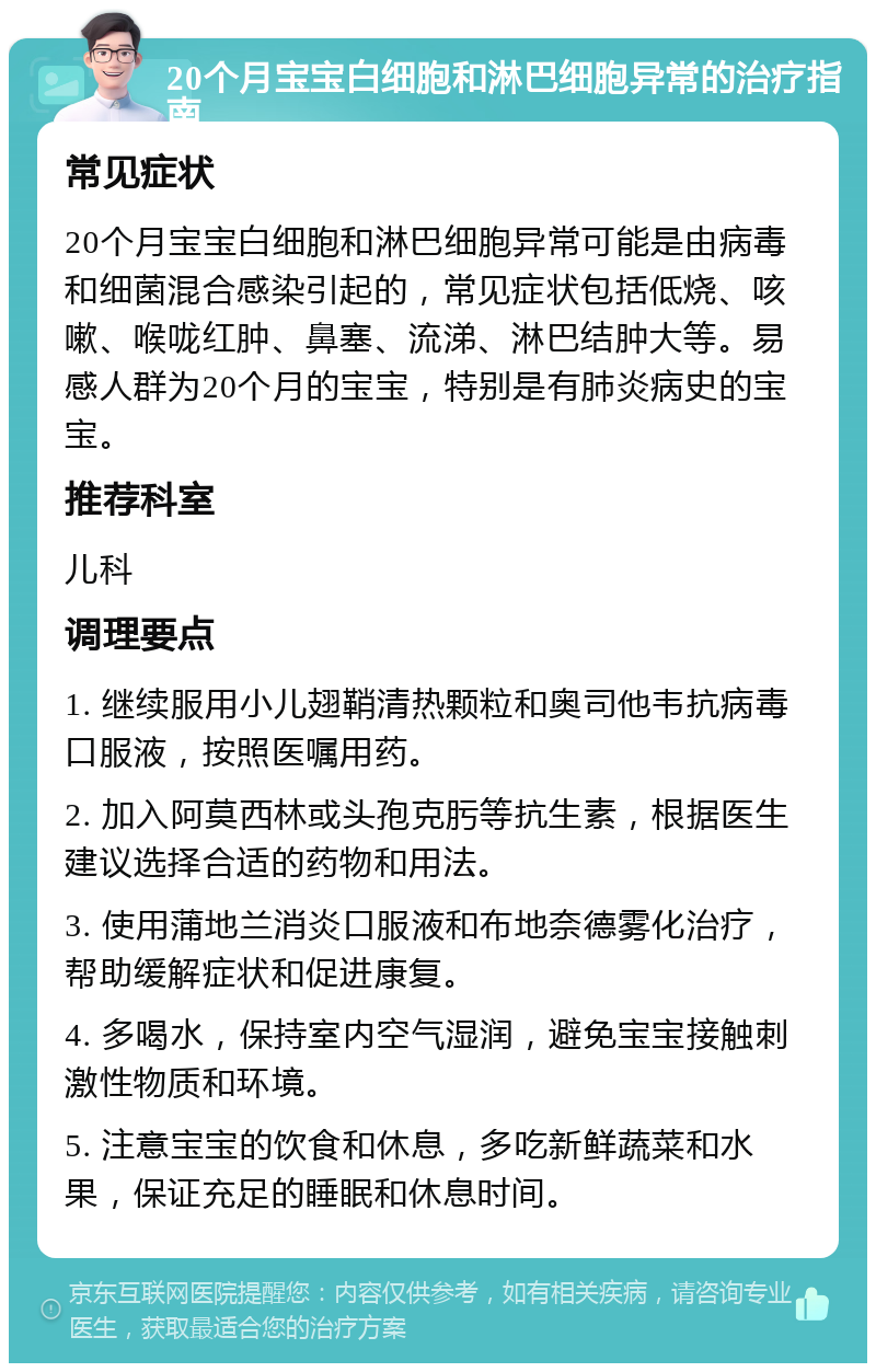 20个月宝宝白细胞和淋巴细胞异常的治疗指南 常见症状 20个月宝宝白细胞和淋巴细胞异常可能是由病毒和细菌混合感染引起的，常见症状包括低烧、咳嗽、喉咙红肿、鼻塞、流涕、淋巴结肿大等。易感人群为20个月的宝宝，特别是有肺炎病史的宝宝。 推荐科室 儿科 调理要点 1. 继续服用小儿翅鞘清热颗粒和奥司他韦抗病毒口服液，按照医嘱用药。 2. 加入阿莫西林或头孢克肟等抗生素，根据医生建议选择合适的药物和用法。 3. 使用蒲地兰消炎口服液和布地奈德雾化治疗，帮助缓解症状和促进康复。 4. 多喝水，保持室内空气湿润，避免宝宝接触刺激性物质和环境。 5. 注意宝宝的饮食和休息，多吃新鲜蔬菜和水果，保证充足的睡眠和休息时间。