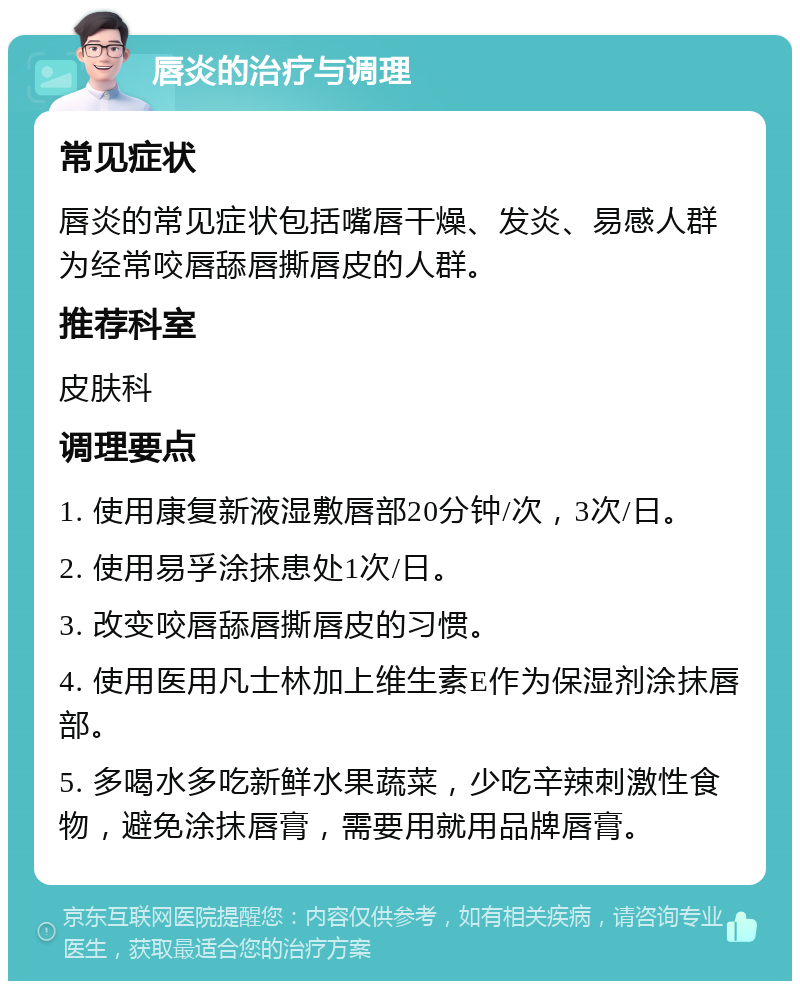 唇炎的治疗与调理 常见症状 唇炎的常见症状包括嘴唇干燥、发炎、易感人群为经常咬唇舔唇撕唇皮的人群。 推荐科室 皮肤科 调理要点 1. 使用康复新液湿敷唇部20分钟/次，3次/日。 2. 使用易孚涂抹患处1次/日。 3. 改变咬唇舔唇撕唇皮的习惯。 4. 使用医用凡士林加上维生素E作为保湿剂涂抹唇部。 5. 多喝水多吃新鲜水果蔬菜，少吃辛辣刺激性食物，避免涂抹唇膏，需要用就用品牌唇膏。