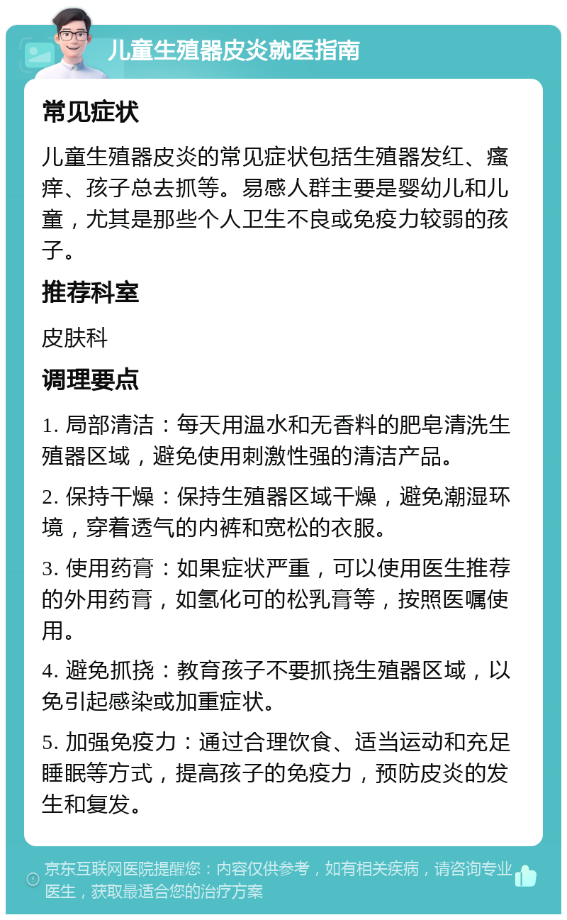 儿童生殖器皮炎就医指南 常见症状 儿童生殖器皮炎的常见症状包括生殖器发红、瘙痒、孩子总去抓等。易感人群主要是婴幼儿和儿童，尤其是那些个人卫生不良或免疫力较弱的孩子。 推荐科室 皮肤科 调理要点 1. 局部清洁：每天用温水和无香料的肥皂清洗生殖器区域，避免使用刺激性强的清洁产品。 2. 保持干燥：保持生殖器区域干燥，避免潮湿环境，穿着透气的内裤和宽松的衣服。 3. 使用药膏：如果症状严重，可以使用医生推荐的外用药膏，如氢化可的松乳膏等，按照医嘱使用。 4. 避免抓挠：教育孩子不要抓挠生殖器区域，以免引起感染或加重症状。 5. 加强免疫力：通过合理饮食、适当运动和充足睡眠等方式，提高孩子的免疫力，预防皮炎的发生和复发。