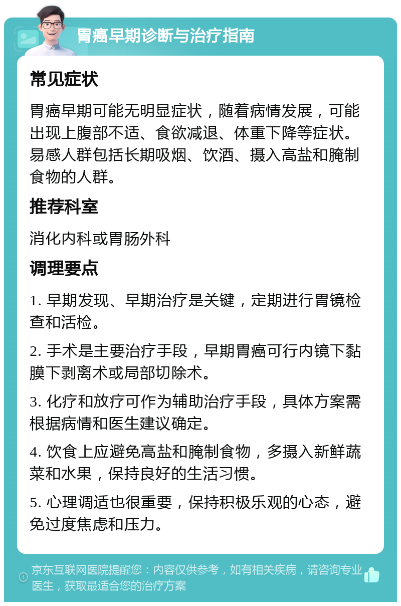 胃癌早期诊断与治疗指南 常见症状 胃癌早期可能无明显症状，随着病情发展，可能出现上腹部不适、食欲减退、体重下降等症状。易感人群包括长期吸烟、饮酒、摄入高盐和腌制食物的人群。 推荐科室 消化内科或胃肠外科 调理要点 1. 早期发现、早期治疗是关键，定期进行胃镜检查和活检。 2. 手术是主要治疗手段，早期胃癌可行内镜下黏膜下剥离术或局部切除术。 3. 化疗和放疗可作为辅助治疗手段，具体方案需根据病情和医生建议确定。 4. 饮食上应避免高盐和腌制食物，多摄入新鲜蔬菜和水果，保持良好的生活习惯。 5. 心理调适也很重要，保持积极乐观的心态，避免过度焦虑和压力。