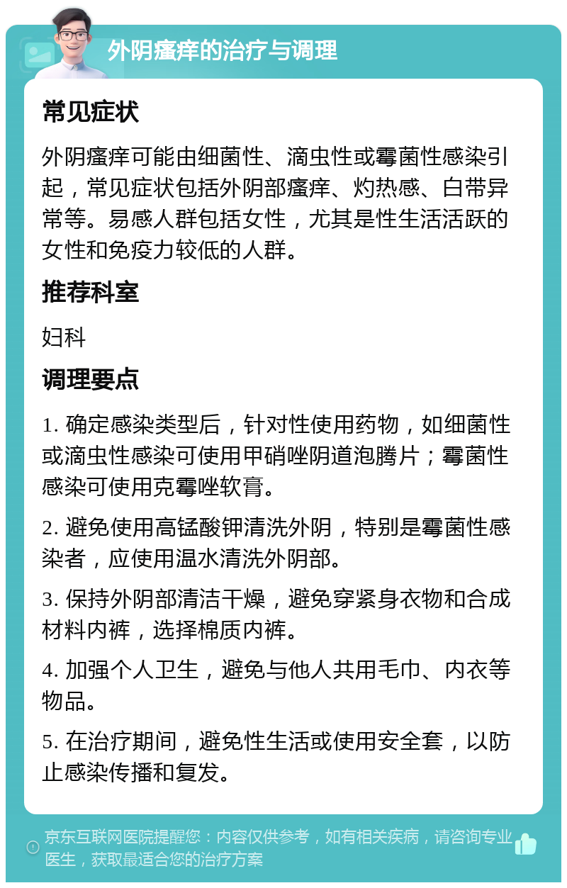 外阴瘙痒的治疗与调理 常见症状 外阴瘙痒可能由细菌性、滴虫性或霉菌性感染引起，常见症状包括外阴部瘙痒、灼热感、白带异常等。易感人群包括女性，尤其是性生活活跃的女性和免疫力较低的人群。 推荐科室 妇科 调理要点 1. 确定感染类型后，针对性使用药物，如细菌性或滴虫性感染可使用甲硝唑阴道泡腾片；霉菌性感染可使用克霉唑软膏。 2. 避免使用高锰酸钾清洗外阴，特别是霉菌性感染者，应使用温水清洗外阴部。 3. 保持外阴部清洁干燥，避免穿紧身衣物和合成材料内裤，选择棉质内裤。 4. 加强个人卫生，避免与他人共用毛巾、内衣等物品。 5. 在治疗期间，避免性生活或使用安全套，以防止感染传播和复发。