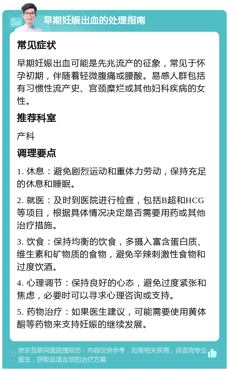 早期妊娠出血的处理指南 常见症状 早期妊娠出血可能是先兆流产的征象，常见于怀孕初期，伴随着轻微腹痛或腰酸。易感人群包括有习惯性流产史、宫颈糜烂或其他妇科疾病的女性。 推荐科室 产科 调理要点 1. 休息：避免剧烈运动和重体力劳动，保持充足的休息和睡眠。 2. 就医：及时到医院进行检查，包括B超和HCG等项目，根据具体情况决定是否需要用药或其他治疗措施。 3. 饮食：保持均衡的饮食，多摄入富含蛋白质、维生素和矿物质的食物，避免辛辣刺激性食物和过度饮酒。 4. 心理调节：保持良好的心态，避免过度紧张和焦虑，必要时可以寻求心理咨询或支持。 5. 药物治疗：如果医生建议，可能需要使用黄体酮等药物来支持妊娠的继续发展。