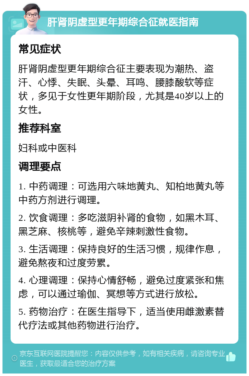 肝肾阴虚型更年期综合征就医指南 常见症状 肝肾阴虚型更年期综合征主要表现为潮热、盗汗、心悸、失眠、头晕、耳鸣、腰膝酸软等症状，多见于女性更年期阶段，尤其是40岁以上的女性。 推荐科室 妇科或中医科 调理要点 1. 中药调理：可选用六味地黄丸、知柏地黄丸等中药方剂进行调理。 2. 饮食调理：多吃滋阴补肾的食物，如黑木耳、黑芝麻、核桃等，避免辛辣刺激性食物。 3. 生活调理：保持良好的生活习惯，规律作息，避免熬夜和过度劳累。 4. 心理调理：保持心情舒畅，避免过度紧张和焦虑，可以通过瑜伽、冥想等方式进行放松。 5. 药物治疗：在医生指导下，适当使用雌激素替代疗法或其他药物进行治疗。