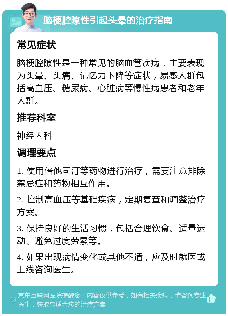 脑梗腔隙性引起头晕的治疗指南 常见症状 脑梗腔隙性是一种常见的脑血管疾病，主要表现为头晕、头痛、记忆力下降等症状，易感人群包括高血压、糖尿病、心脏病等慢性病患者和老年人群。 推荐科室 神经内科 调理要点 1. 使用倍他司汀等药物进行治疗，需要注意排除禁忌症和药物相互作用。 2. 控制高血压等基础疾病，定期复查和调整治疗方案。 3. 保持良好的生活习惯，包括合理饮食、适量运动、避免过度劳累等。 4. 如果出现病情变化或其他不适，应及时就医或上线咨询医生。