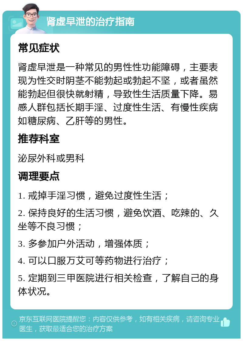 肾虚早泄的治疗指南 常见症状 肾虚早泄是一种常见的男性性功能障碍，主要表现为性交时阴茎不能勃起或勃起不坚，或者虽然能勃起但很快就射精，导致性生活质量下降。易感人群包括长期手淫、过度性生活、有慢性疾病如糖尿病、乙肝等的男性。 推荐科室 泌尿外科或男科 调理要点 1. 戒掉手淫习惯，避免过度性生活； 2. 保持良好的生活习惯，避免饮酒、吃辣的、久坐等不良习惯； 3. 多参加户外活动，增强体质； 4. 可以口服万艾可等药物进行治疗； 5. 定期到三甲医院进行相关检查，了解自己的身体状况。