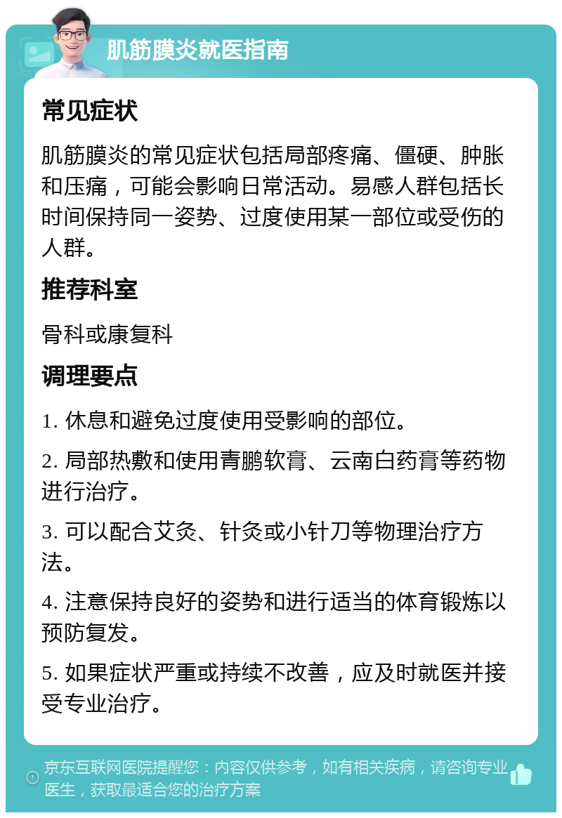 肌筋膜炎就医指南 常见症状 肌筋膜炎的常见症状包括局部疼痛、僵硬、肿胀和压痛，可能会影响日常活动。易感人群包括长时间保持同一姿势、过度使用某一部位或受伤的人群。 推荐科室 骨科或康复科 调理要点 1. 休息和避免过度使用受影响的部位。 2. 局部热敷和使用青鹏软膏、云南白药膏等药物进行治疗。 3. 可以配合艾灸、针灸或小针刀等物理治疗方法。 4. 注意保持良好的姿势和进行适当的体育锻炼以预防复发。 5. 如果症状严重或持续不改善，应及时就医并接受专业治疗。