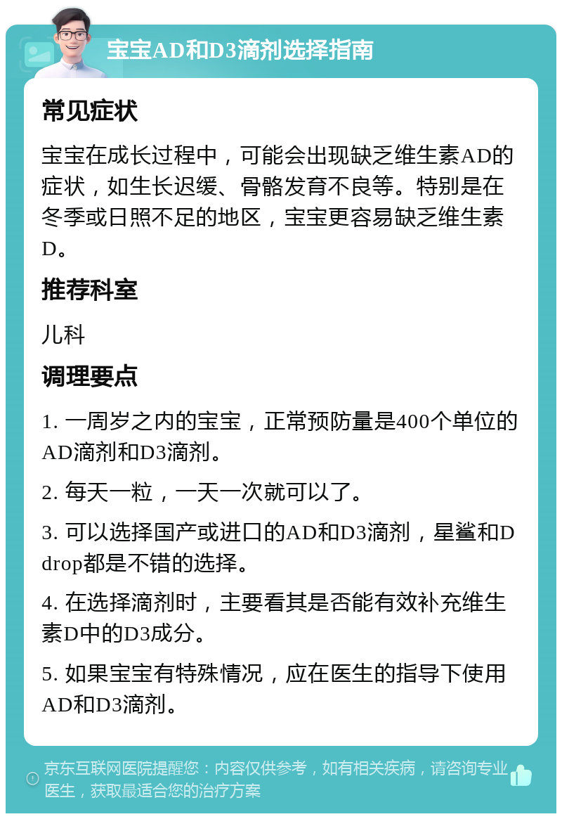 宝宝AD和D3滴剂选择指南 常见症状 宝宝在成长过程中，可能会出现缺乏维生素AD的症状，如生长迟缓、骨骼发育不良等。特别是在冬季或日照不足的地区，宝宝更容易缺乏维生素D。 推荐科室 儿科 调理要点 1. 一周岁之内的宝宝，正常预防量是400个单位的AD滴剂和D3滴剂。 2. 每天一粒，一天一次就可以了。 3. 可以选择国产或进口的AD和D3滴剂，星鲨和Ddrop都是不错的选择。 4. 在选择滴剂时，主要看其是否能有效补充维生素D中的D3成分。 5. 如果宝宝有特殊情况，应在医生的指导下使用AD和D3滴剂。