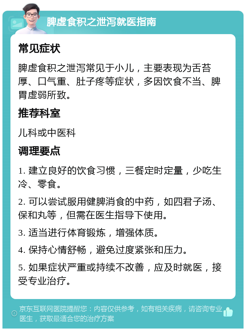 脾虚食积之泄泻就医指南 常见症状 脾虚食积之泄泻常见于小儿，主要表现为舌苔厚、口气重、肚子疼等症状，多因饮食不当、脾胃虚弱所致。 推荐科室 儿科或中医科 调理要点 1. 建立良好的饮食习惯，三餐定时定量，少吃生冷、零食。 2. 可以尝试服用健脾消食的中药，如四君子汤、保和丸等，但需在医生指导下使用。 3. 适当进行体育锻炼，增强体质。 4. 保持心情舒畅，避免过度紧张和压力。 5. 如果症状严重或持续不改善，应及时就医，接受专业治疗。