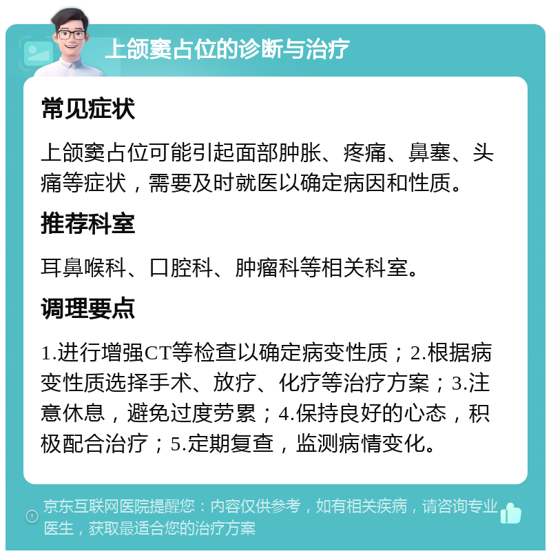 上颌窦占位的诊断与治疗 常见症状 上颌窦占位可能引起面部肿胀、疼痛、鼻塞、头痛等症状，需要及时就医以确定病因和性质。 推荐科室 耳鼻喉科、口腔科、肿瘤科等相关科室。 调理要点 1.进行增强CT等检查以确定病变性质；2.根据病变性质选择手术、放疗、化疗等治疗方案；3.注意休息，避免过度劳累；4.保持良好的心态，积极配合治疗；5.定期复查，监测病情变化。