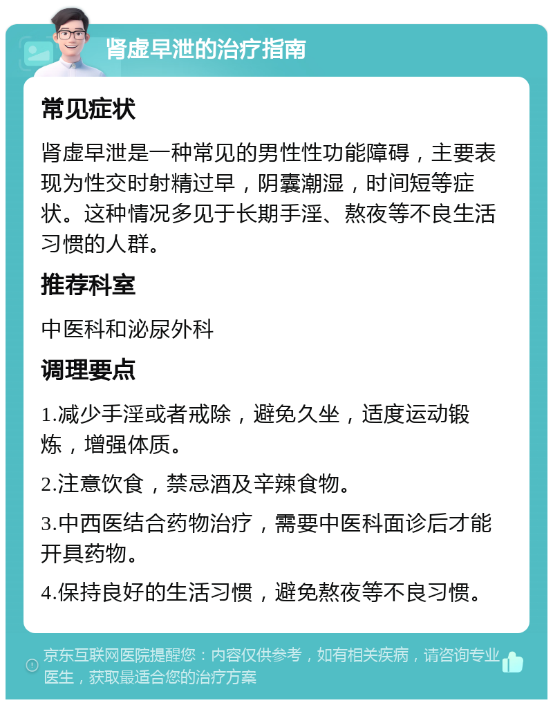 肾虚早泄的治疗指南 常见症状 肾虚早泄是一种常见的男性性功能障碍，主要表现为性交时射精过早，阴囊潮湿，时间短等症状。这种情况多见于长期手淫、熬夜等不良生活习惯的人群。 推荐科室 中医科和泌尿外科 调理要点 1.减少手淫或者戒除，避免久坐，适度运动锻炼，增强体质。 2.注意饮食，禁忌酒及辛辣食物。 3.中西医结合药物治疗，需要中医科面诊后才能开具药物。 4.保持良好的生活习惯，避免熬夜等不良习惯。