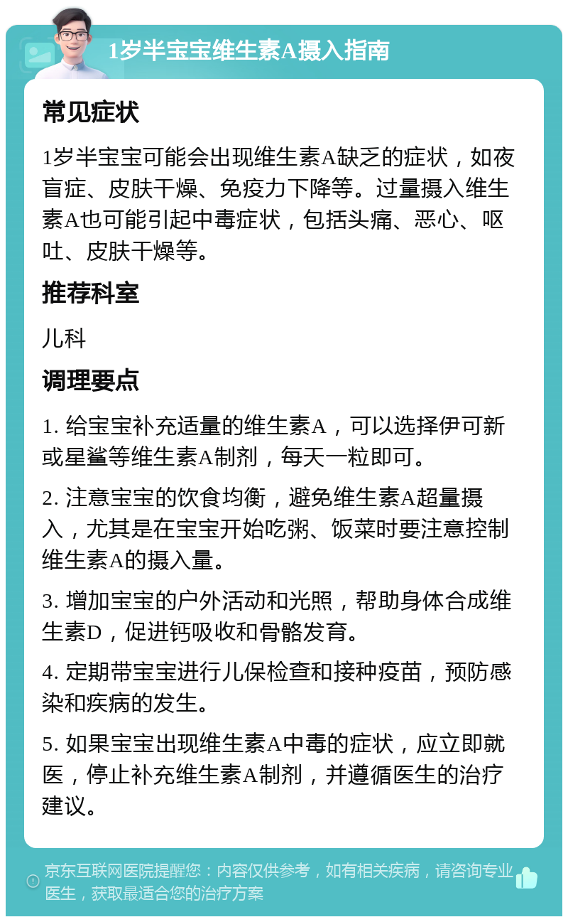 1岁半宝宝维生素A摄入指南 常见症状 1岁半宝宝可能会出现维生素A缺乏的症状，如夜盲症、皮肤干燥、免疫力下降等。过量摄入维生素A也可能引起中毒症状，包括头痛、恶心、呕吐、皮肤干燥等。 推荐科室 儿科 调理要点 1. 给宝宝补充适量的维生素A，可以选择伊可新或星鲨等维生素A制剂，每天一粒即可。 2. 注意宝宝的饮食均衡，避免维生素A超量摄入，尤其是在宝宝开始吃粥、饭菜时要注意控制维生素A的摄入量。 3. 增加宝宝的户外活动和光照，帮助身体合成维生素D，促进钙吸收和骨骼发育。 4. 定期带宝宝进行儿保检查和接种疫苗，预防感染和疾病的发生。 5. 如果宝宝出现维生素A中毒的症状，应立即就医，停止补充维生素A制剂，并遵循医生的治疗建议。